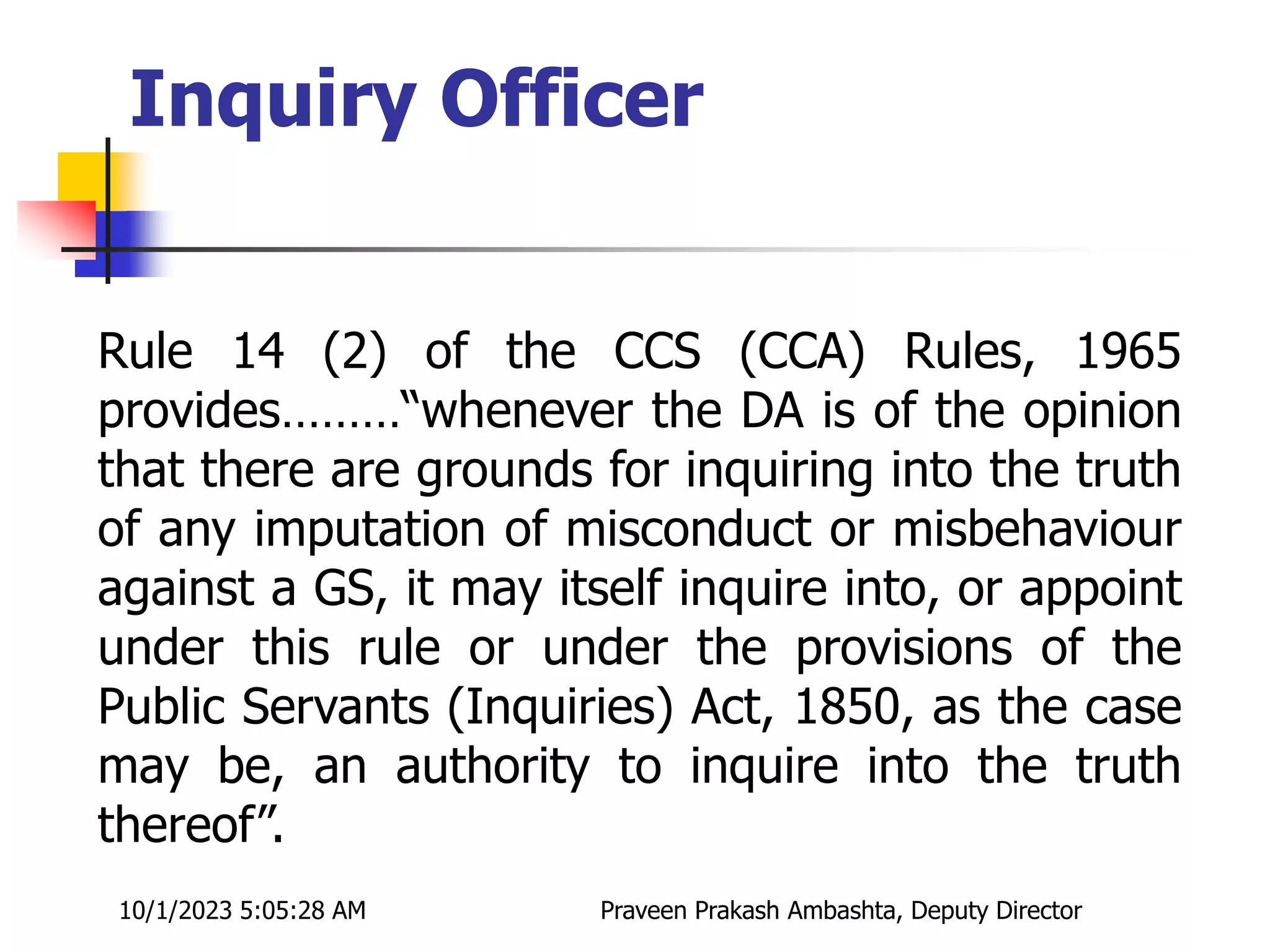 Rule 14 (2) of the CCS (CCA) Rules, 1965
provides………“whenever the DA is of the opinion
that there are grounds for inquiring into the truth
of any imputation of misconduct or misbehaviour
against a GS, it may itself inquire into, or appoint
under this rule or under the provisions of the
Public Servants (Inquiries) Act, 1850, as the case
may be, an authority to inquire into the truth
thereof”.
Inquiry Officer
10/1/2023 5:05:28 AM Praveen Prakash Ambashta, Deputy Director
 