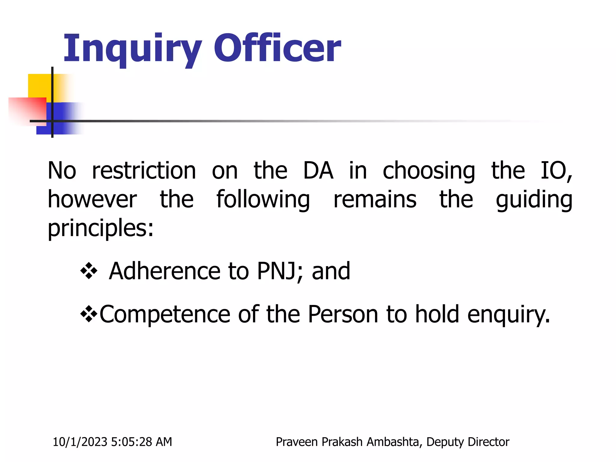 No restriction on the DA in choosing the IO,
however the following remains the guiding
principles:
 Adherence to PNJ; and
Competence of the Person to hold enquiry.
Inquiry Officer
10/1/2023 5:05:28 AM Praveen Prakash Ambashta, Deputy Director
 