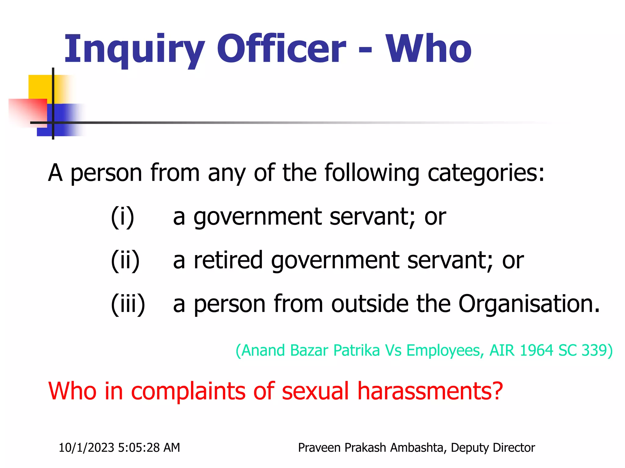 A person from any of the following categories:
(i) a government servant; or
(ii) a retired government servant; or
(iii) a person from outside the Organisation.
(Anand Bazar Patrika Vs Employees, AIR 1964 SC 339)
Who in complaints of sexual harassments?
Inquiry Officer - Who
10/1/2023 5:05:28 AM Praveen Prakash Ambashta, Deputy Director
 