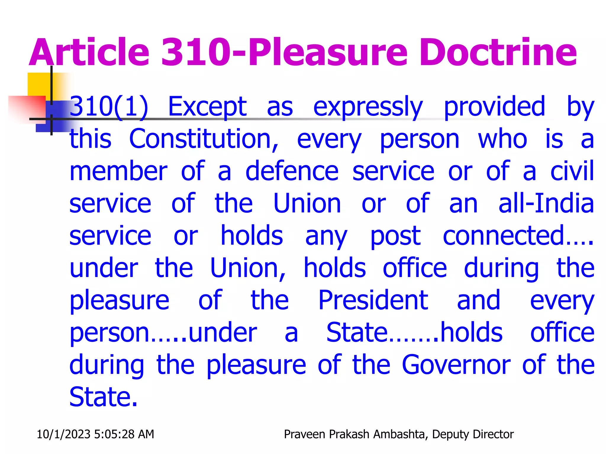 Article 310-Pleasure Doctrine
 310(1) Except as expressly provided by
this Constitution, every person who is a
member of a defence service or of a civil
service of the Union or of an all-India
service or holds any post connected….
under the Union, holds office during the
pleasure of the President and every
person…..under a State…….holds office
during the pleasure of the Governor of the
State.
10/1/2023 5:05:28 AM Praveen Prakash Ambashta, Deputy Director
 