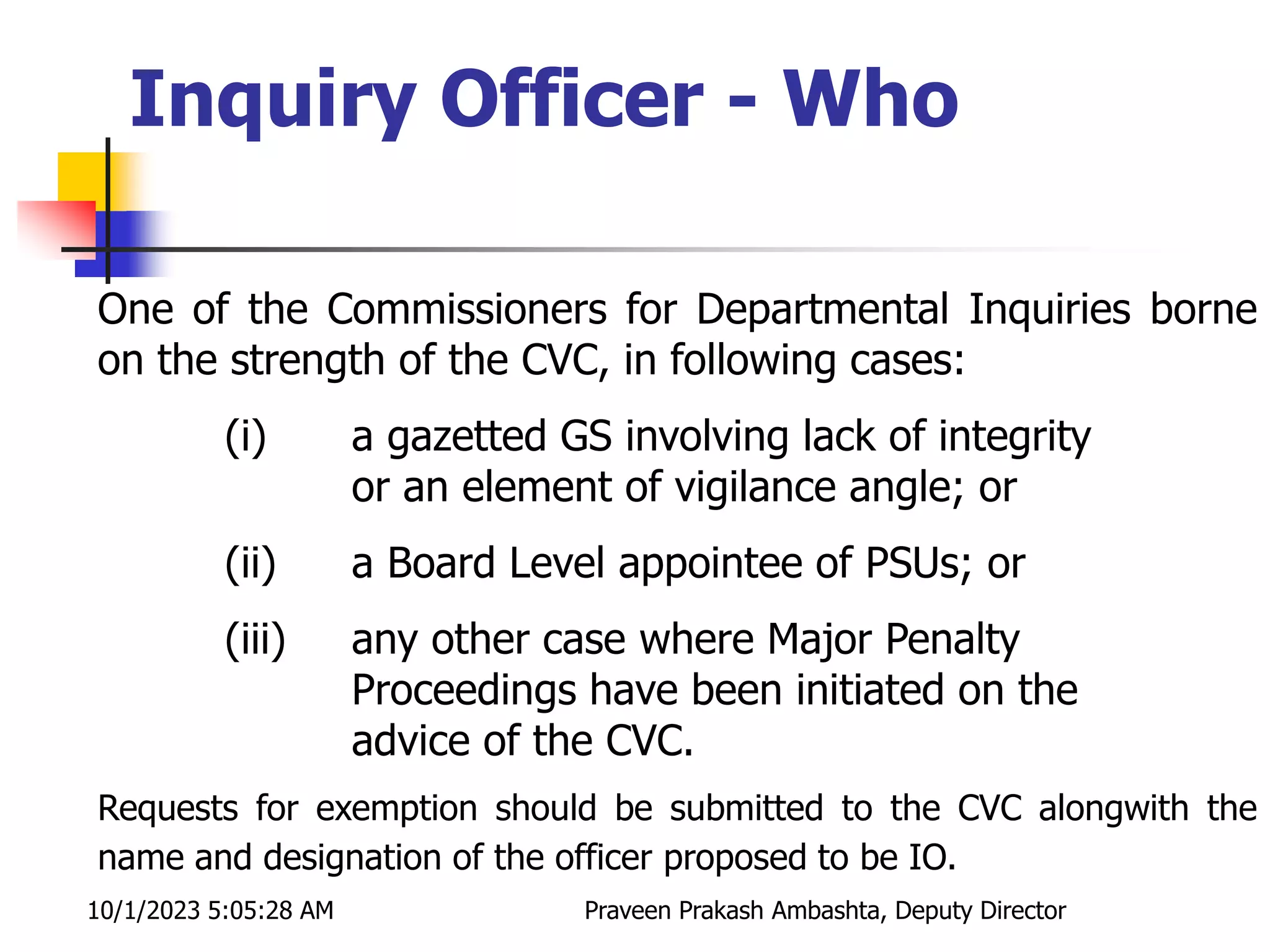 One of the Commissioners for Departmental Inquiries borne
on the strength of the CVC, in following cases:
(i) a gazetted GS involving lack of integrity
or an element of vigilance angle; or
(ii) a Board Level appointee of PSUs; or
(iii) any other case where Major Penalty
Proceedings have been initiated on the
advice of the CVC.
Requests for exemption should be submitted to the CVC alongwith the
name and designation of the officer proposed to be IO.
Inquiry Officer - Who
10/1/2023 5:05:28 AM Praveen Prakash Ambashta, Deputy Director
 