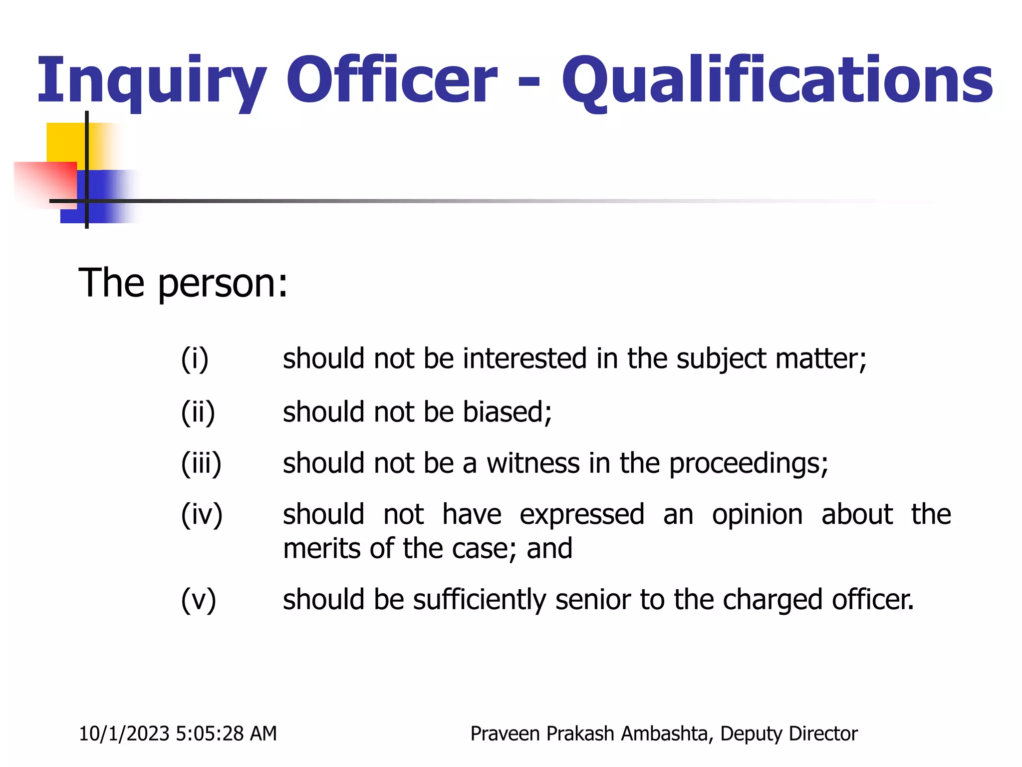 The person:
(i) should not be interested in the subject matter;
(ii) should not be biased;
(iii) should not be a witness in the proceedings;
(iv) should not have expressed an opinion about the
merits of the case; and
(v) should be sufficiently senior to the charged officer.
Inquiry Officer - Qualifications
10/1/2023 5:05:28 AM Praveen Prakash Ambashta, Deputy Director
 