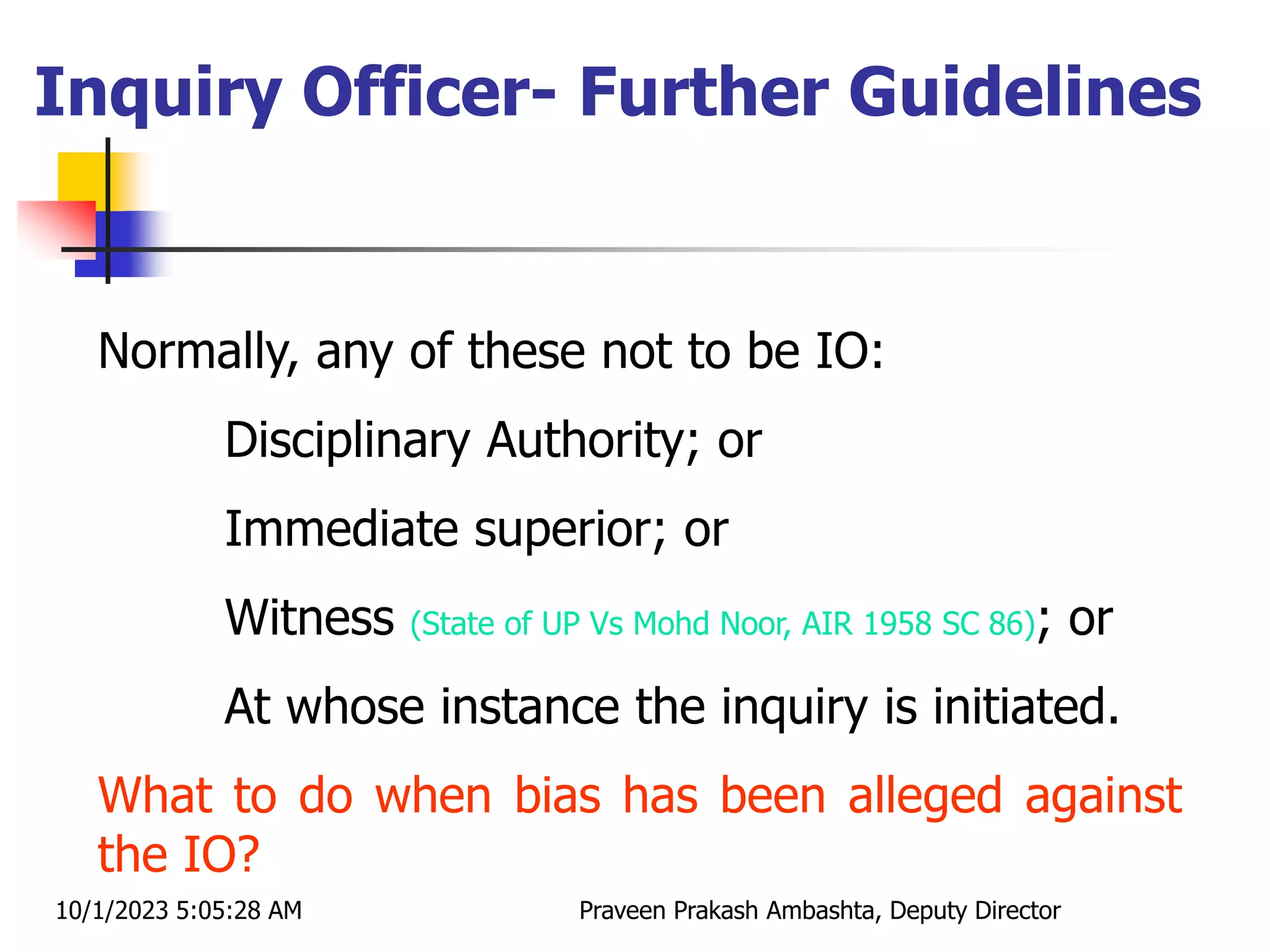 Normally, any of these not to be IO:
Disciplinary Authority; or
Immediate superior; or
Witness (State of UP Vs Mohd Noor, AIR 1958 SC 86); or
At whose instance the inquiry is initiated.
What to do when bias has been alleged against
the IO?
Inquiry Officer- Further Guidelines
10/1/2023 5:05:28 AM Praveen Prakash Ambashta, Deputy Director
 