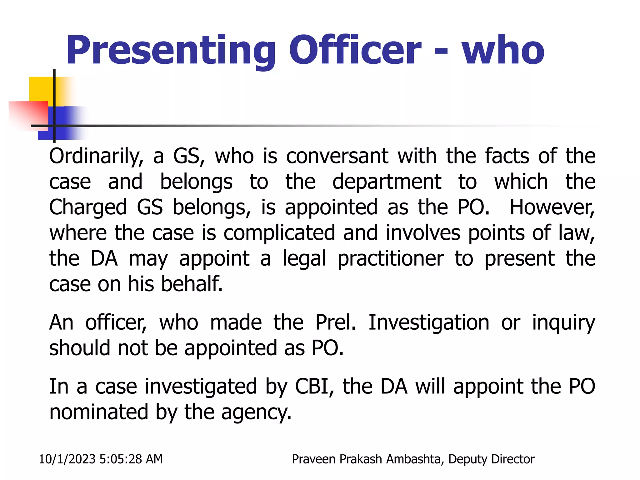 Ordinarily, a GS, who is conversant with the facts of the
case and belongs to the department to which the
Charged GS belongs, is appointed as the PO. However,
where the case is complicated and involves points of law,
the DA may appoint a legal practitioner to present the
case on his behalf.
An officer, who made the Prel. Investigation or inquiry
should not be appointed as PO.
In a case investigated by CBI, the DA will appoint the PO
nominated by the agency.
Presenting Officer - who
10/1/2023 5:05:28 AM Praveen Prakash Ambashta, Deputy Director
 
