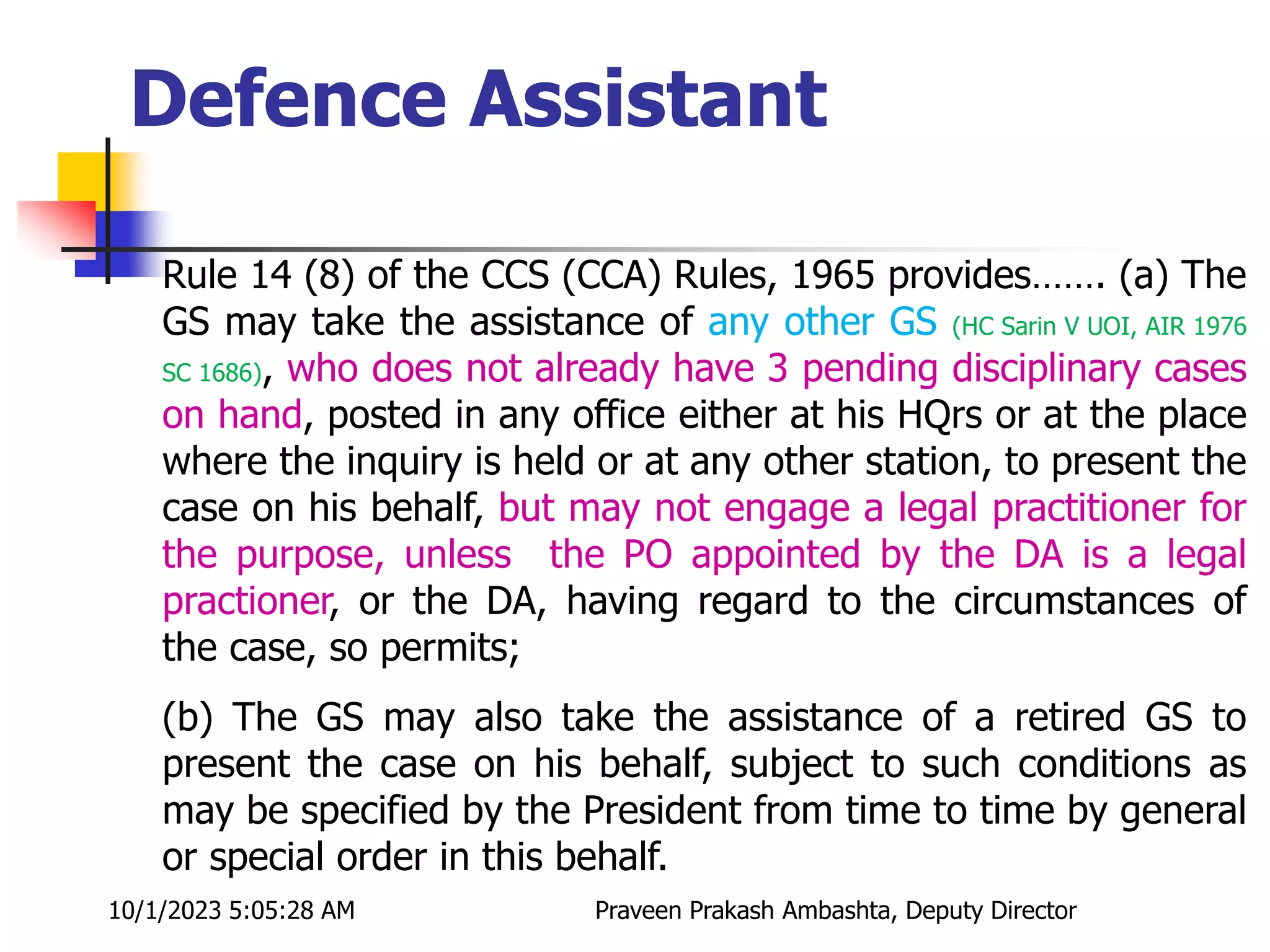 Rule 14 (8) of the CCS (CCA) Rules, 1965 provides……. (a) The
GS may take the assistance of any other GS (HC Sarin V UOI, AIR 1976
SC 1686), who does not already have 3 pending disciplinary cases
on hand, posted in any office either at his HQrs or at the place
where the inquiry is held or at any other station, to present the
case on his behalf, but may not engage a legal practitioner for
the purpose, unless the PO appointed by the DA is a legal
practioner, or the DA, having regard to the circumstances of
the case, so permits;
(b) The GS may also take the assistance of a retired GS to
present the case on his behalf, subject to such conditions as
may be specified by the President from time to time by general
or special order in this behalf.
Defence Assistant
10/1/2023 5:05:28 AM Praveen Prakash Ambashta, Deputy Director
 