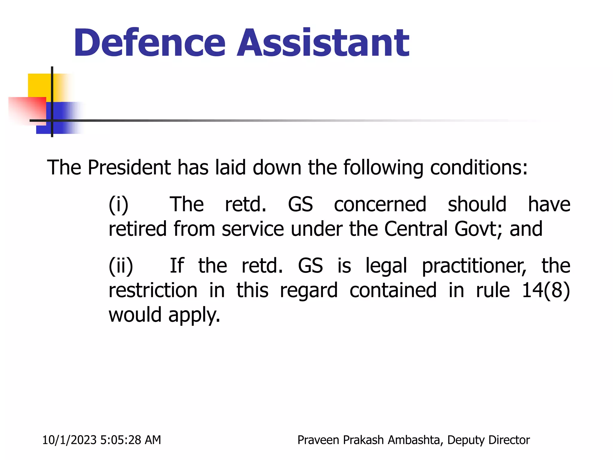 The President has laid down the following conditions:
(i) The retd. GS concerned should have
retired from service under the Central Govt; and
(ii) If the retd. GS is legal practitioner, the
restriction in this regard contained in rule 14(8)
would apply.
10/1/2023 5:05:28 AM Praveen Prakash Ambashta, Deputy Director
Defence Assistant
 