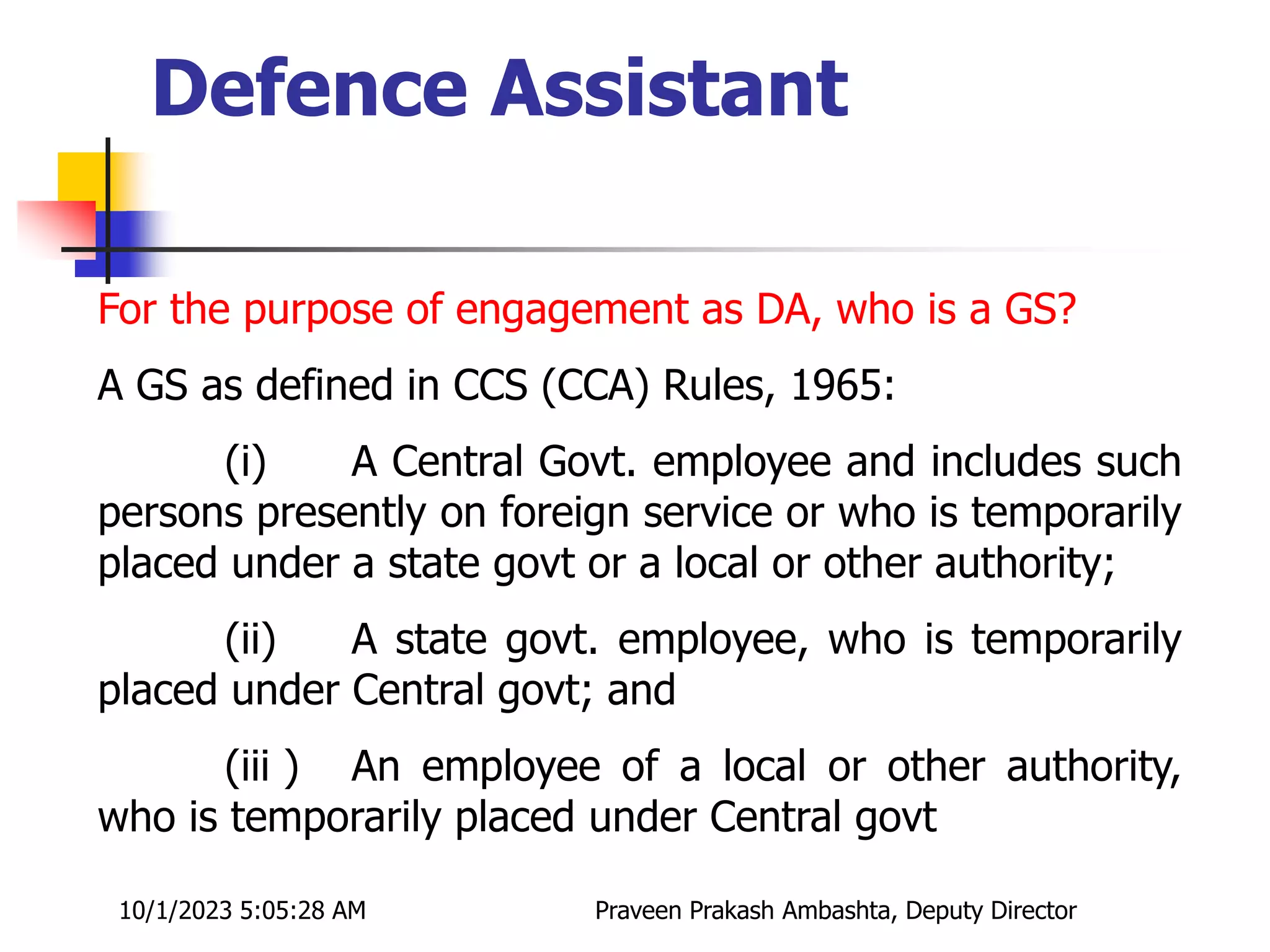For the purpose of engagement as DA, who is a GS?
A GS as defined in CCS (CCA) Rules, 1965:
(i) A Central Govt. employee and includes such
persons presently on foreign service or who is temporarily
placed under a state govt or a local or other authority;
(ii) A state govt. employee, who is temporarily
placed under Central govt; and
(iii ) An employee of a local or other authority,
who is temporarily placed under Central govt
10/1/2023 5:05:28 AM Praveen Prakash Ambashta, Deputy Director
Defence Assistant
 