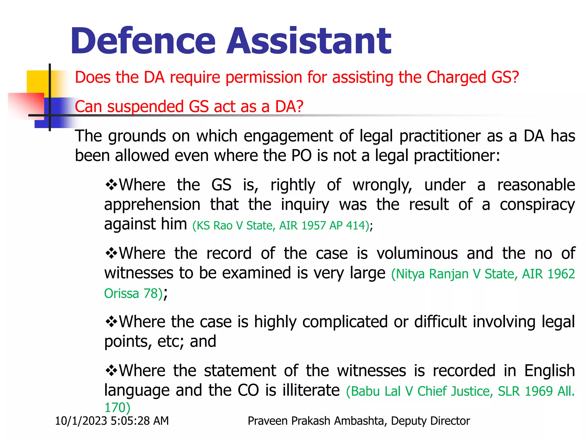 Does the DA require permission for assisting the Charged GS?
Can suspended GS act as a DA?
The grounds on which engagement of legal practitioner as a DA has
been allowed even where the PO is not a legal practitioner:
Where the GS is, rightly of wrongly, under a reasonable
apprehension that the inquiry was the result of a conspiracy
against him (KS Rao V State, AIR 1957 AP 414);
Where the record of the case is voluminous and the no of
witnesses to be examined is very large (Nitya Ranjan V State, AIR 1962
Orissa 78);
Where the case is highly complicated or difficult involving legal
points, etc; and
Where the statement of the witnesses is recorded in English
language and the CO is illiterate (Babu Lal V Chief Justice, SLR 1969 All.
170)
10/1/2023 5:05:28 AM Praveen Prakash Ambashta, Deputy Director
Defence Assistant
 