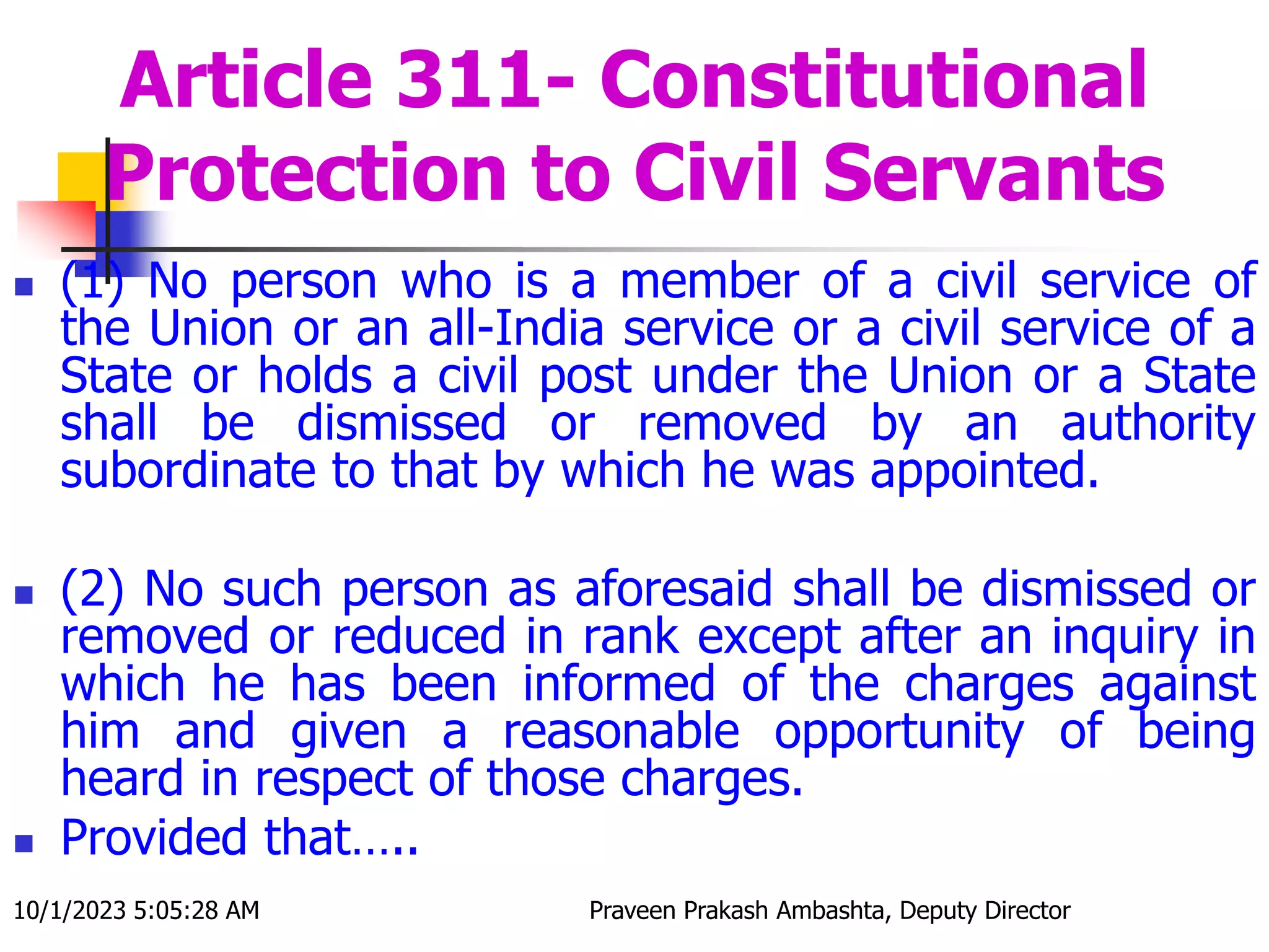 Article 311- Constitutional
Protection to Civil Servants
 (1) No person who is a member of a civil service of
the Union or an all-India service or a civil service of a
State or holds a civil post under the Union or a State
shall be dismissed or removed by an authority
subordinate to that by which he was appointed.
 (2) No such person as aforesaid shall be dismissed or
removed or reduced in rank except after an inquiry in
which he has been informed of the charges against
him and given a reasonable opportunity of being
heard in respect of those charges.
 Provided that…..
10/1/2023 5:05:28 AM Praveen Prakash Ambashta, Deputy Director
 