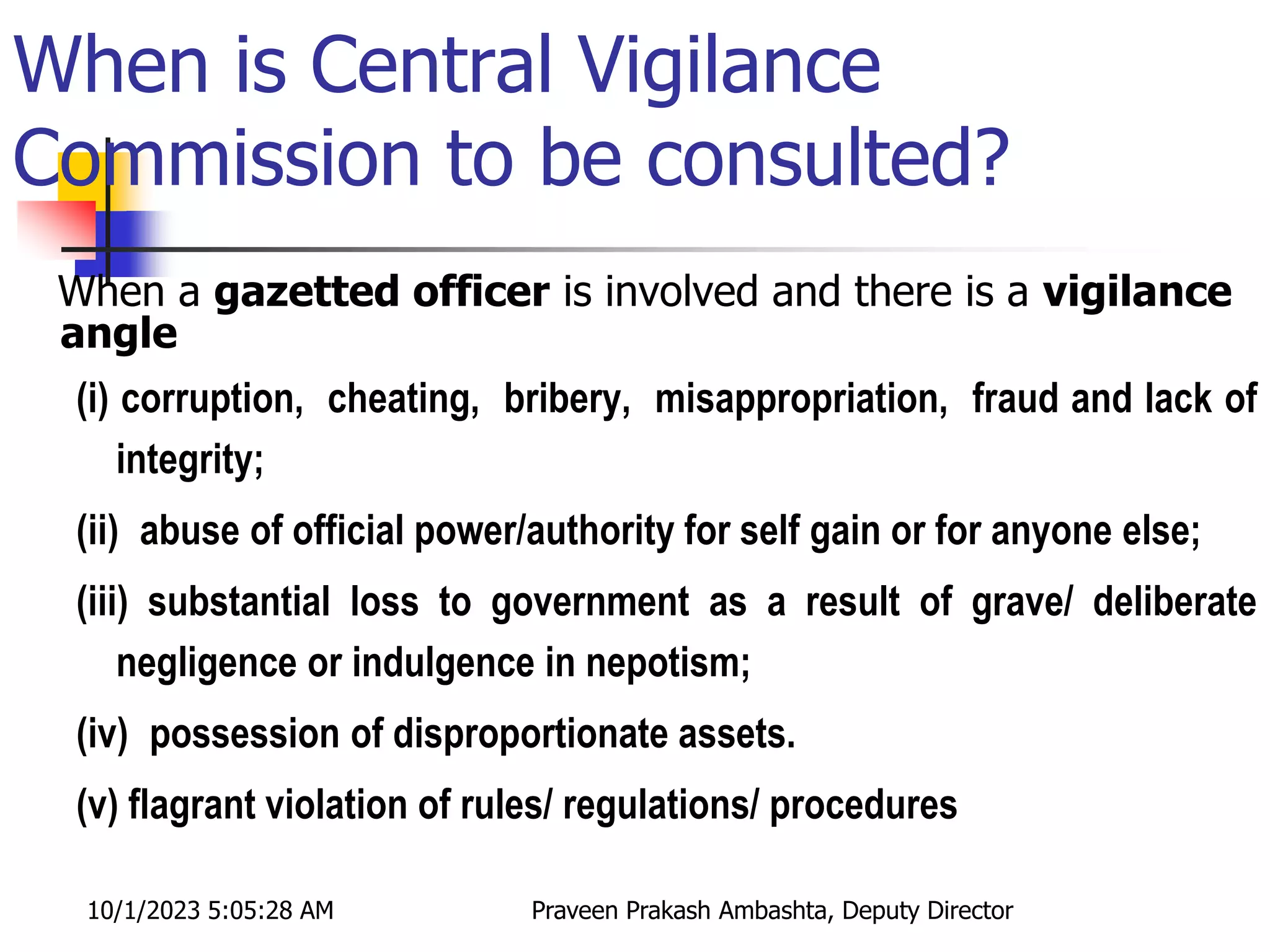 When is Central Vigilance
Commission to be consulted?
When a gazetted officer is involved and there is a vigilance
angle
(i) corruption, cheating, bribery, misappropriation, fraud and lack of
integrity;
(ii) abuse of official power/authority for self gain or for anyone else;
(iii) substantial loss to government as a result of grave/ deliberate
negligence or indulgence in nepotism;
(iv) possession of disproportionate assets.
(v) flagrant violation of rules/ regulations/ procedures
10/1/2023 5:05:28 AM Praveen Prakash Ambashta, Deputy Director
 