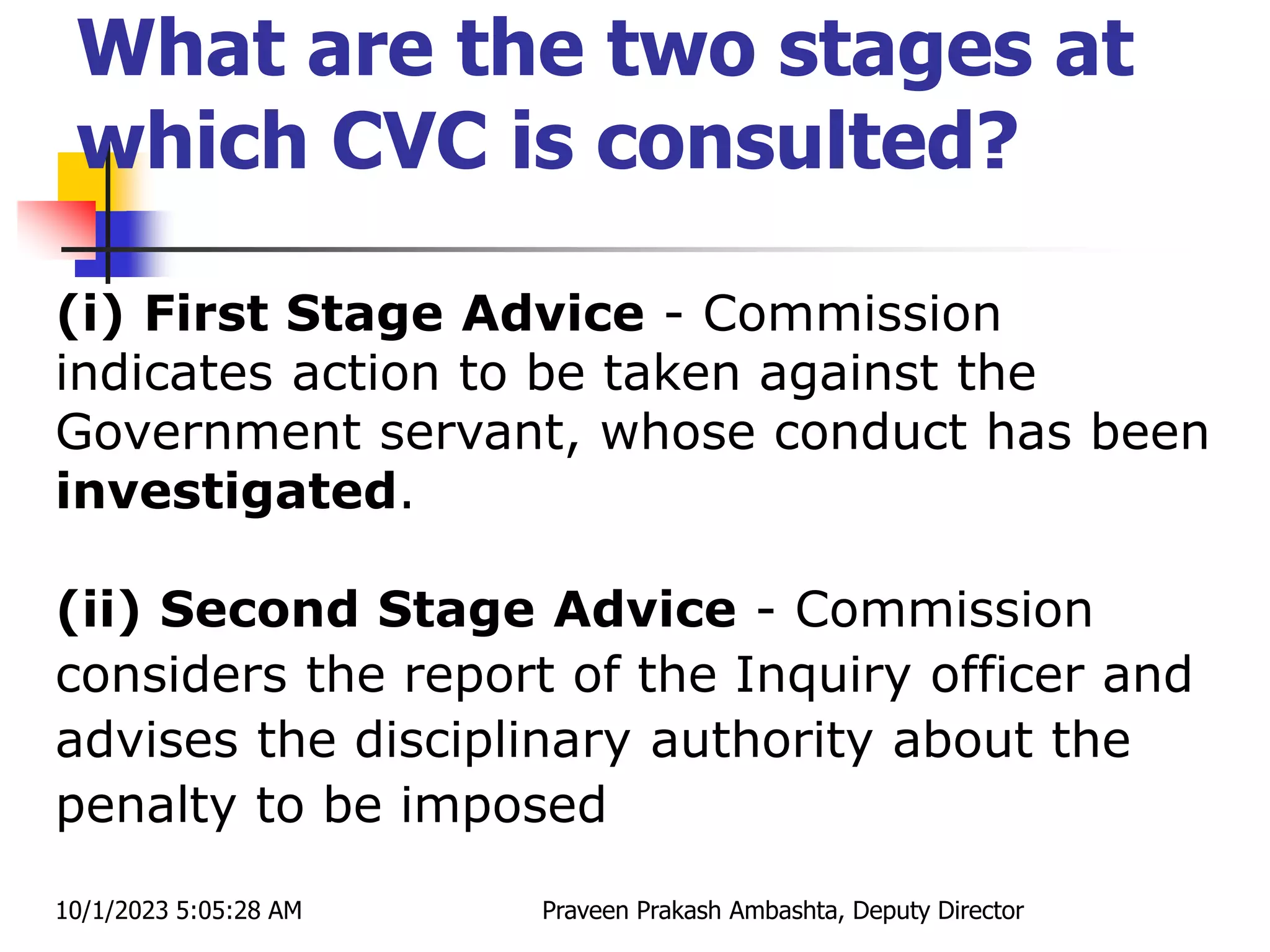 What are the two stages at
which CVC is consulted?
(i) First Stage Advice - Commission
indicates action to be taken against the
Government servant, whose conduct has been
investigated.
(ii) Second Stage Advice - Commission
considers the report of the Inquiry officer and
advises the disciplinary authority about the
penalty to be imposed
10/1/2023 5:05:28 AM Praveen Prakash Ambashta, Deputy Director
 