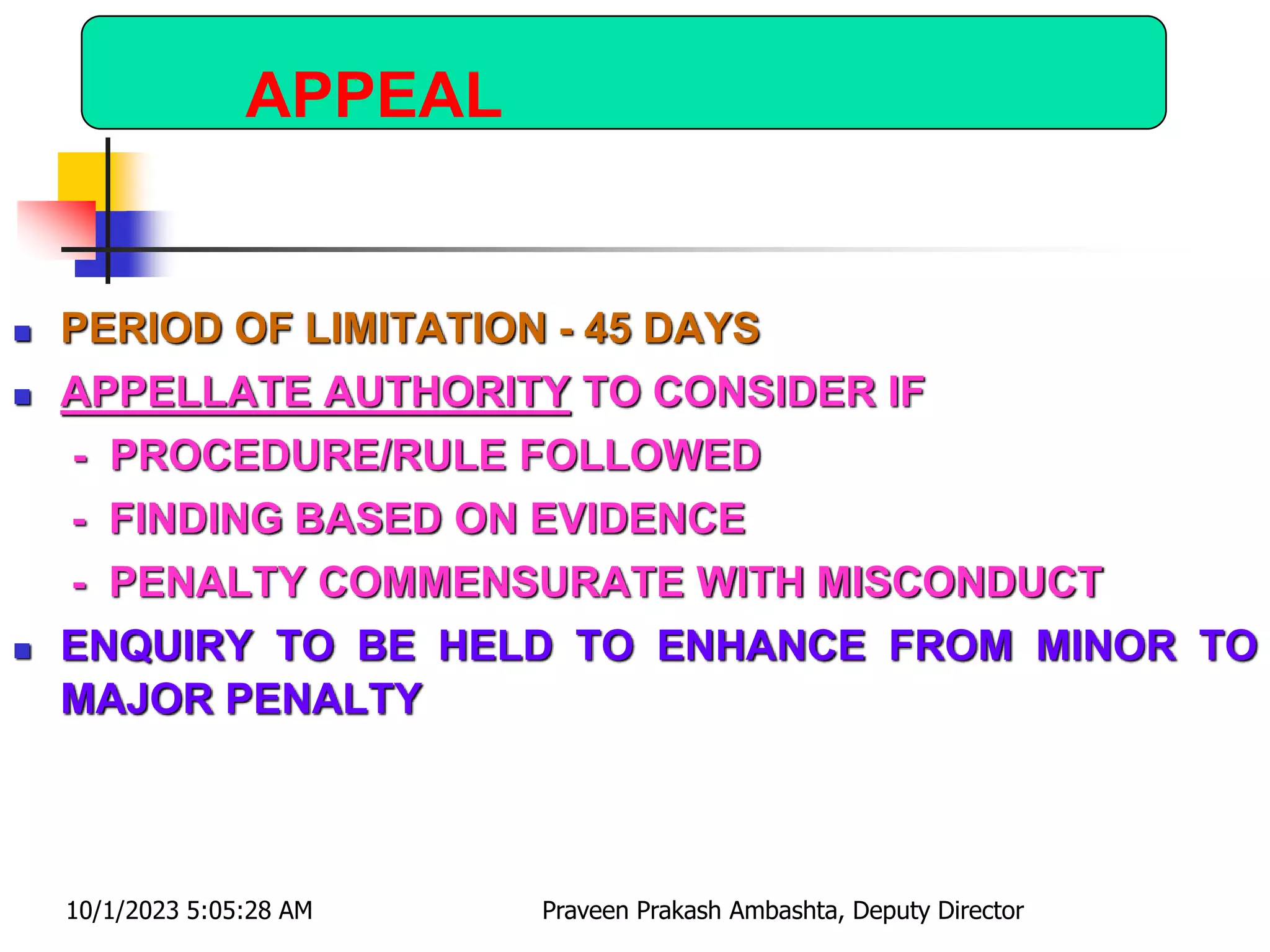 APPEAL
 PERIOD OF LIMITATION - 45 DAYS
 APPELLATE AUTHORITY TO CONSIDER IF
- PROCEDURE/RULE FOLLOWED
- FINDING BASED ON EVIDENCE
- PENALTY COMMENSURATE WITH MISCONDUCT
 ENQUIRY TO BE HELD TO ENHANCE FROM MINOR TO
MAJOR PENALTY
10/1/2023 5:05:28 AM Praveen Prakash Ambashta, Deputy Director
 