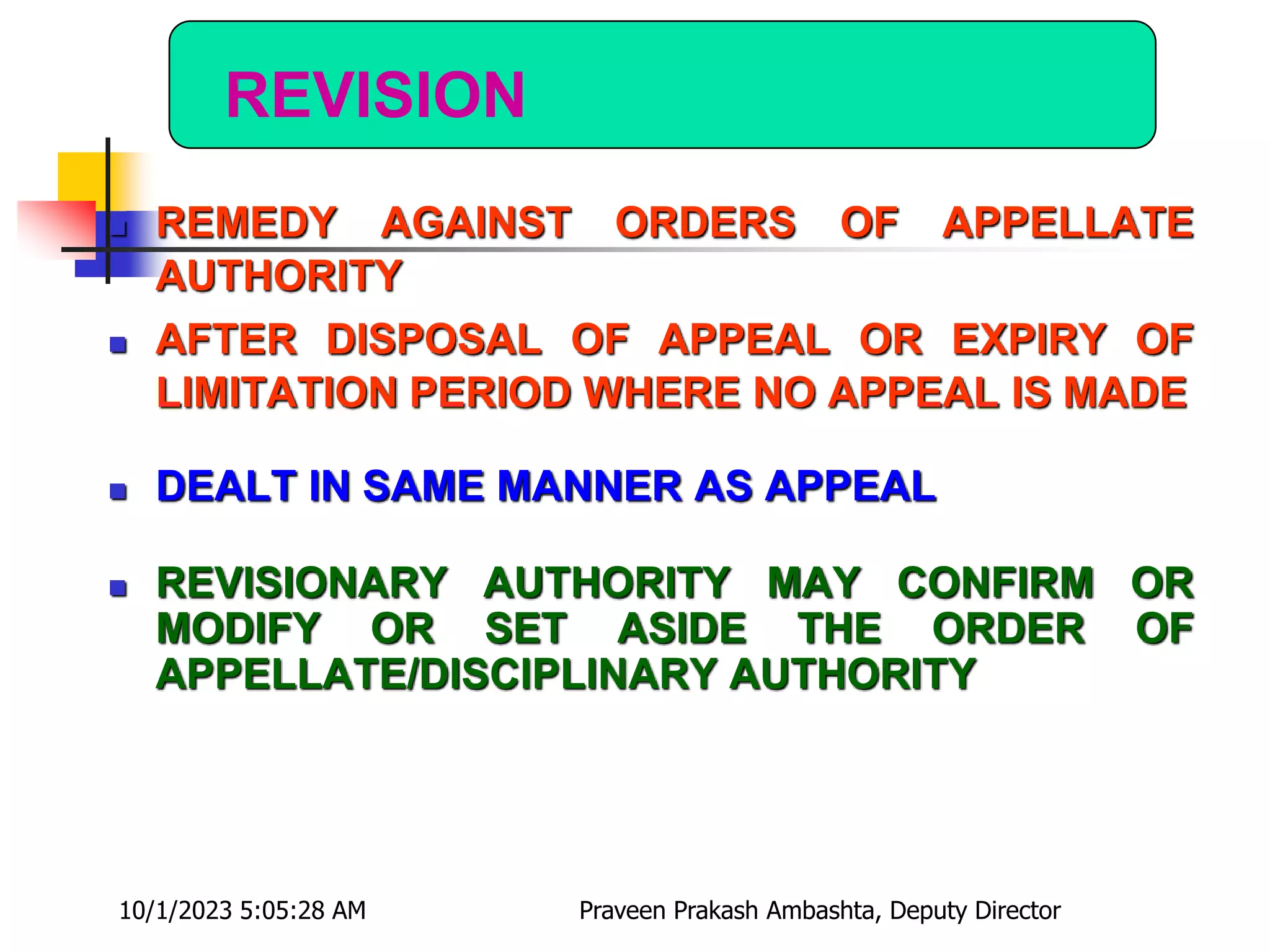 REVISION
 REMEDY AGAINST ORDERS OF APPELLATE
AUTHORITY
 AFTER DISPOSAL OF APPEAL OR EXPIRY OF
LIMITATION PERIOD WHERE NO APPEAL IS MADE
 DEALT IN SAME MANNER AS APPEAL
 REVISIONARY AUTHORITY MAY CONFIRM OR
MODIFY OR SET ASIDE THE ORDER OF
APPELLATE/DISCIPLINARY AUTHORITY
10/1/2023 5:05:28 AM Praveen Prakash Ambashta, Deputy Director
 