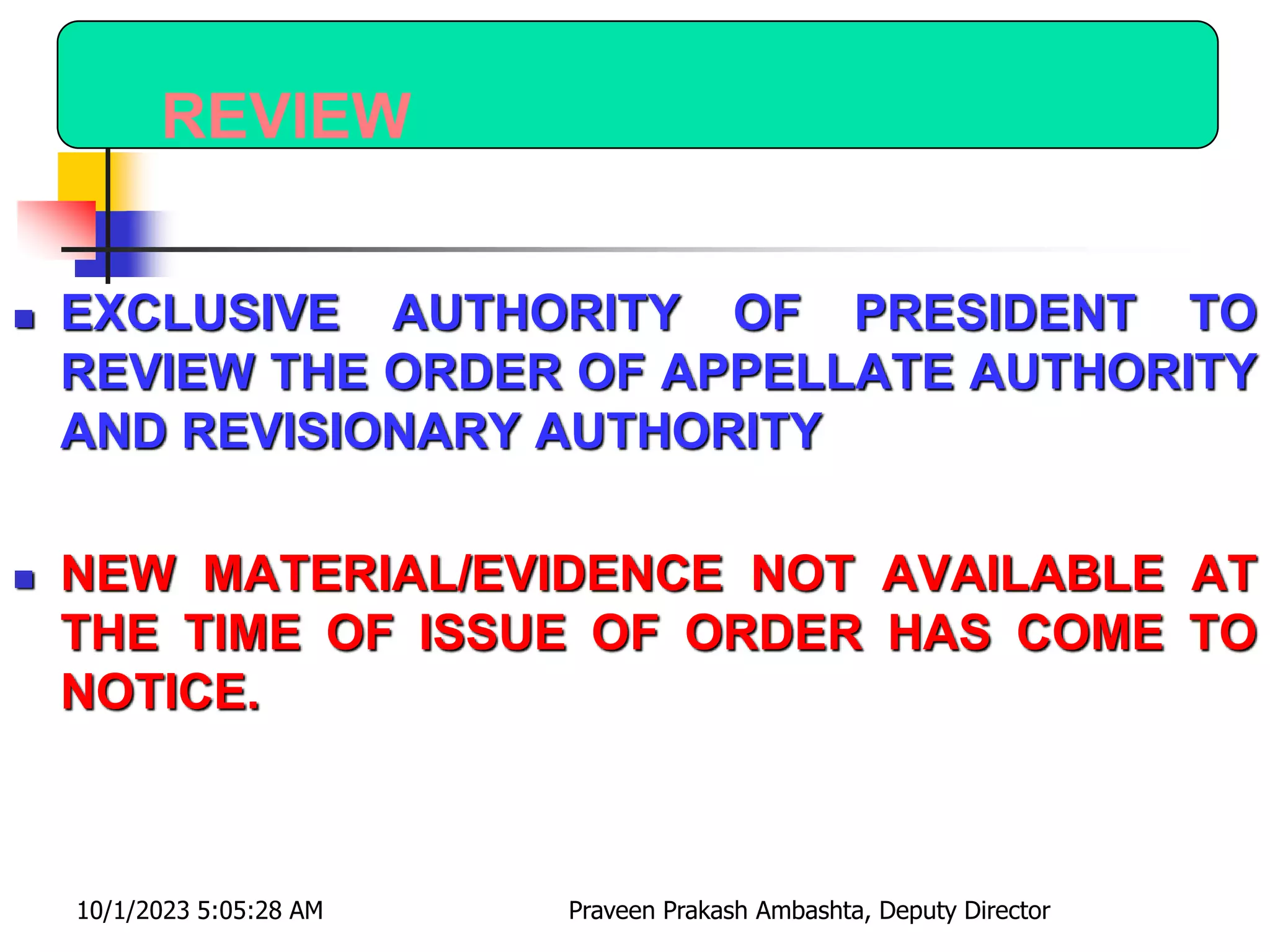 REVIEW
 EXCLUSIVE AUTHORITY OF PRESIDENT TO
REVIEW THE ORDER OF APPELLATE AUTHORITY
AND REVISIONARY AUTHORITY
 NEW MATERIAL/EVIDENCE NOT AVAILABLE AT
THE TIME OF ISSUE OF ORDER HAS COME TO
NOTICE.
10/1/2023 5:05:28 AM Praveen Prakash Ambashta, Deputy Director
 