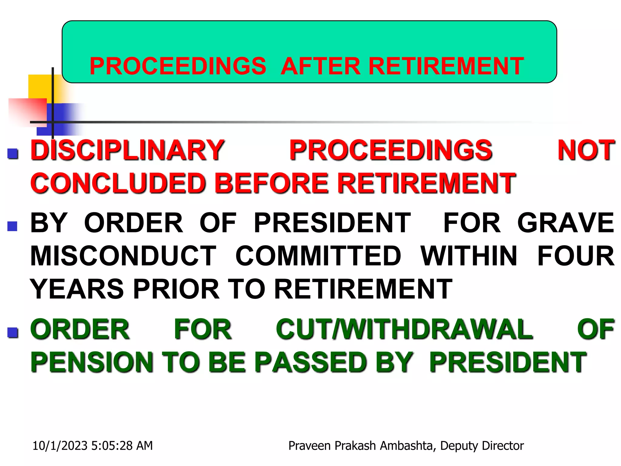 PROCEEDINGS AFTER RETIREMENT
 DISCIPLINARY PROCEEDINGS NOT
CONCLUDED BEFORE RETIREMENT
 BY ORDER OF PRESIDENT FOR GRAVE
MISCONDUCT COMMITTED WITHIN FOUR
YEARS PRIOR TO RETIREMENT
 ORDER FOR CUT/WITHDRAWAL OF
PENSION TO BE PASSED BY PRESIDENT
10/1/2023 5:05:28 AM Praveen Prakash Ambashta, Deputy Director
 