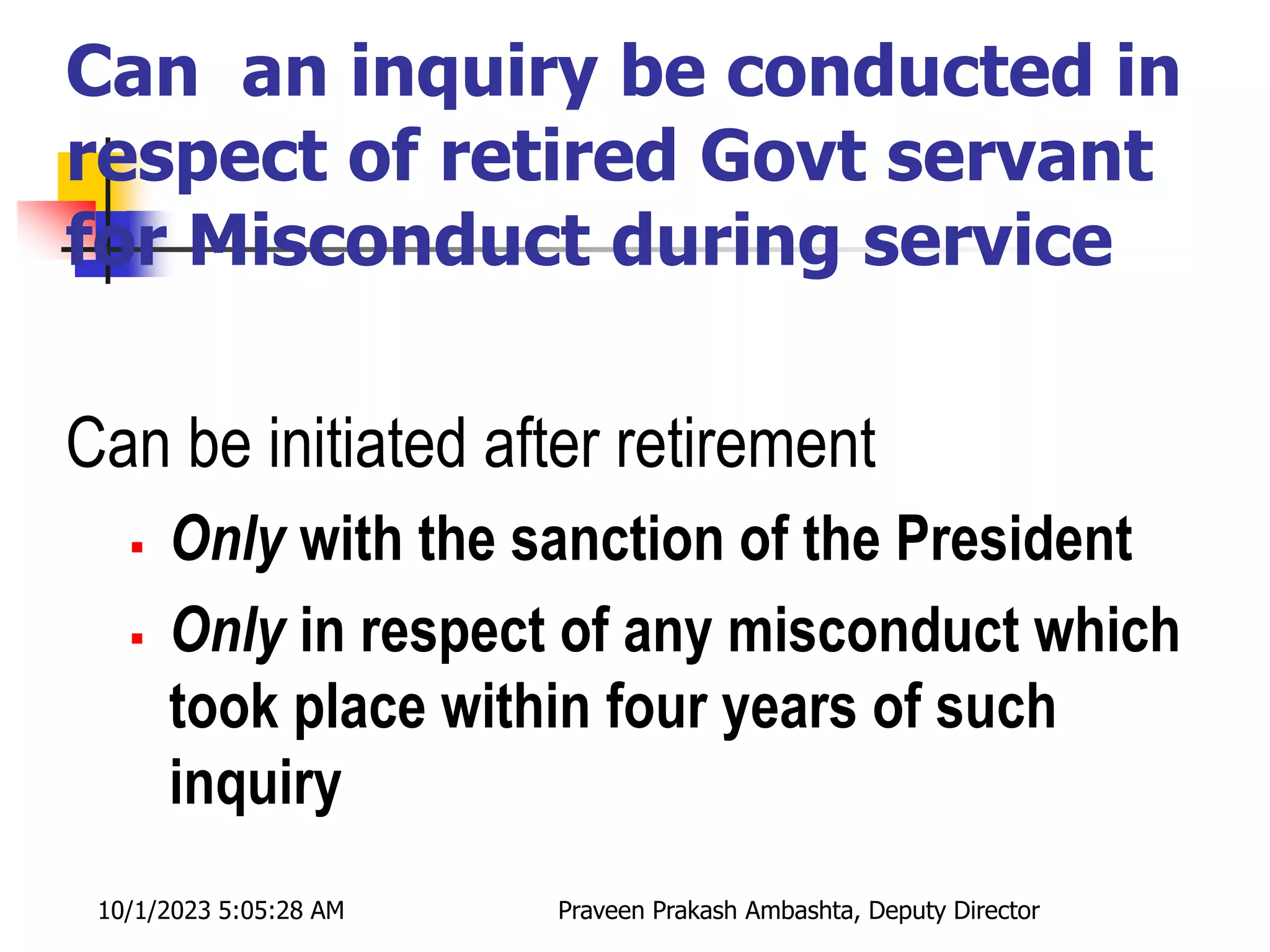 Can an inquiry be conducted in
respect of retired Govt servant
for Misconduct during service
Can be initiated after retirement
 Only with the sanction of the President
 Only in respect of any misconduct which
took place within four years of such
inquiry
10/1/2023 5:05:28 AM Praveen Prakash Ambashta, Deputy Director
 