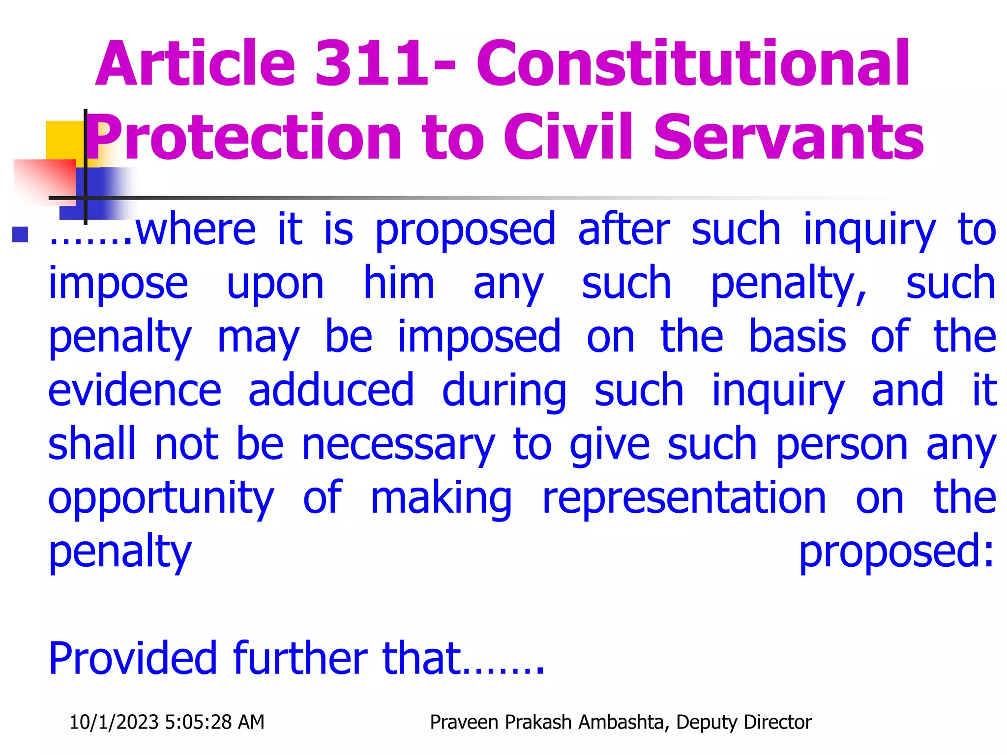  …….where it is proposed after such inquiry to
impose upon him any such penalty, such
penalty may be imposed on the basis of the
evidence adduced during such inquiry and it
shall not be necessary to give such person any
opportunity of making representation on the
penalty proposed:
Provided further that…….
Article 311- Constitutional
Protection to Civil Servants
10/1/2023 5:05:28 AM Praveen Prakash Ambashta, Deputy Director
 