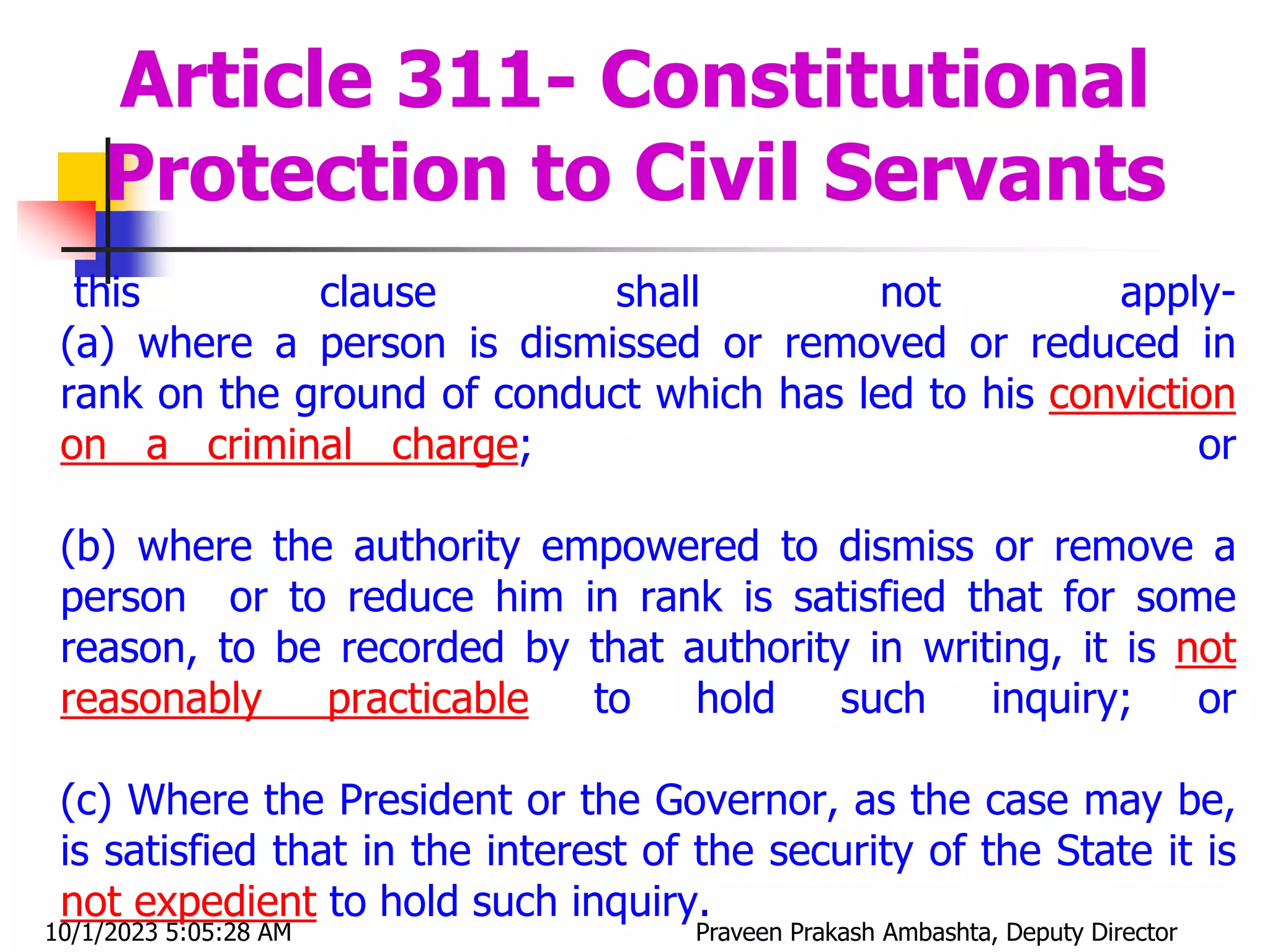 this clause shall not apply-
(a) where a person is dismissed or removed or reduced in
rank on the ground of conduct which has led to his conviction
on a criminal charge; or
(b) where the authority empowered to dismiss or remove a
person or to reduce him in rank is satisfied that for some
reason, to be recorded by that authority in writing, it is not
reasonably practicable to hold such inquiry; or
(c) Where the President or the Governor, as the case may be,
is satisfied that in the interest of the security of the State it is
not expedient to hold such inquiry.
Article 311- Constitutional
Protection to Civil Servants
10/1/2023 5:05:28 AM Praveen Prakash Ambashta, Deputy Director
 
