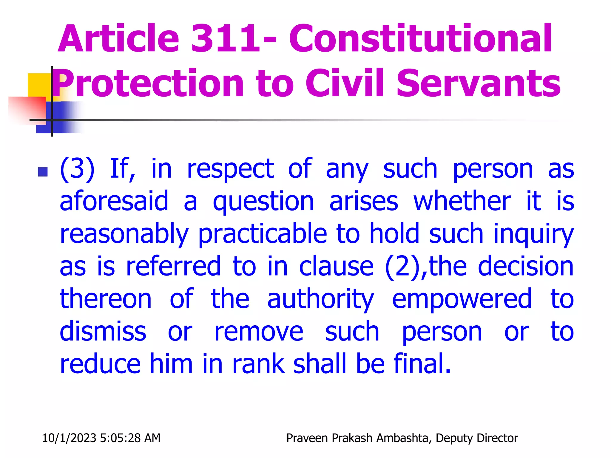  (3) If, in respect of any such person as
aforesaid a question arises whether it is
reasonably practicable to hold such inquiry
as is referred to in clause (2),the decision
thereon of the authority empowered to
dismiss or remove such person or to
reduce him in rank shall be final.
Article 311- Constitutional
Protection to Civil Servants
10/1/2023 5:05:28 AM Praveen Prakash Ambashta, Deputy Director
 