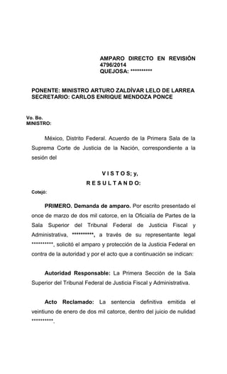 AMPARO DIRECTO EN REVISIÓN
4796/2014
QUEJOSA: **********
PONENTE: MINISTRO ARTURO ZALDÍVAR LELO DE LARREA
SECRETARIO: CARLOS ENRIQUE MENDOZA PONCE
Vo. Bo.
MINISTRO:
México, Distrito Federal. Acuerdo de la Primera Sala de la
Suprema Corte de Justicia de la Nación, correspondiente a la
sesión del
V I S T O S; y,
R E S U L T A N D O:
Cotejó:
PRIMERO. Demanda de amparo. Por escrito presentado el
once de marzo de dos mil catorce, en la Oficialía de Partes de la
Sala Superior del Tribunal Federal de Justicia Fiscal y
Administrativa, **********, a través de su representante legal
**********, solicitó el amparo y protección de la Justicia Federal en
contra de la autoridad y por el acto que a continuación se indican:
Autoridad Responsable: La Primera Sección de la Sala
Superior del Tribunal Federal de Justicia Fiscal y Administrativa.
Acto Reclamado: La sentencia definitiva emitida el
veintiuno de enero de dos mil catorce, dentro del juicio de nulidad
**********.
 