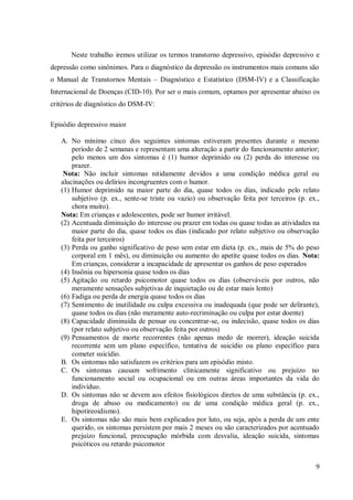 9
Neste trabalho iremos utilizar os termos transtorno depressivo, episódio depressivo e
depressão como sinônimos. Para o diagnóstico da depressão os instrumentos mais comuns são
o Manual de Transtornos Mentais – Diagnóstico e Estatístico (DSM-IV) e a Classificação
Internacional de Doenças (CID-10). Por ser o mais comum, optamos por apresentar abaixo os
critérios de diagnóstico do DSM-IV:
Episódio depressivo maior
A. No mínimo cinco dos seguintes sintomas estiveram presentes durante o mesmo
período de 2 semanas e representam uma alteração a partir do funcionamento anterior;
pelo menos um dos sintomas é (1) humor deprimido ou (2) perda do interesse ou
prazer.
Nota: Não incluir sintomas nitidamente devidos a uma condição médica geral ou
alucinações ou delírios incongruentes com o humor.
(1) Humor deprimido na maior parte do dia, quase todos os dias, indicado pelo relato
subjetivo (p. ex., sente-se triste ou vazio) ou observação feita por terceiros (p. ex.,
chora muito).
Nota: Em crianças e adolescentes, pode ser humor irritável.
(2) Acentuada diminuição do interesse ou prazer em todas ou quase todas as atividades na
maior parte do dia, quase todos os dias (indicado por relato subjetivo ou observação
feita por terceiros)
(3) Perda ou ganho significativo de peso sem estar em dieta (p. ex., mais de 5% do peso
corporal em 1 mês), ou diminuição ou aumento do apetite quase todos os dias. Nota:
Em crianças, considerar a incapacidade de apresentar os ganhos de peso esperados
(4) Insônia ou hipersonia quase todos os dias
(5) Agitação ou retardo psicomotor quase todos os dias (observáveis por outros, não
meramente sensações subjetivas de inquietação ou de estar mais lento)
(6) Fadiga ou perda de energia quase todos os dias
(7) Sentimento de inutilidade ou culpa excessiva ou inadequada (que pode ser delirante),
quase todos os dias (não meramente auto-recriminação ou culpa por estar doente)
(8) Capacidade diminuída de pensar ou concentrar-se, ou indecisão, quase todos os dias
(por relato subjetivo ou observação feita por outros)
(9) Pensamentos de morte recorrentes (não apenas medo de morrer), ideação suicida
recorrente sem um plano específico, tentativa de suicídio ou plano específico para
cometer suicídio.
B. Os sintomas não satisfazem os critérios para um episódio misto.
C. Os sintomas causam sofrimento clinicamente significativo ou prejuízo no
funcionamento social ou ocupacional ou em outras áreas importantes da vida do
indivíduo.
D. Os sintomas não se devem aos efeitos fisiológicos diretos de uma substância (p. ex.,
droga de abuso ou medicamento) ou de uma condição médica geral (p. ex.,
hipotireoidismo).
E. Os sintomas não são mais bem explicados por luto, ou seja, após a perda de um ente
querido, os sintomas persistem por mais 2 meses ou são caracterizados por acentuado
prejuízo funcional, preocupação mórbida com desvalia, ideação suicida, sintomas
psicóticos ou retardo psicomotor
 