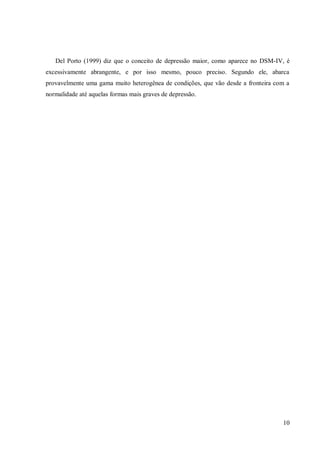 10
Del Porto (1999) diz que o conceito de depressão maior, como aparece no DSM-IV, é
excessivamente abrangente, e por isso mesmo, pouco preciso. Segundo ele, abarca
provavelmente uma gama muito heterogênea de condições, que vão desde a fronteira com a
normalidade até aquelas formas mais graves de depressão.
 