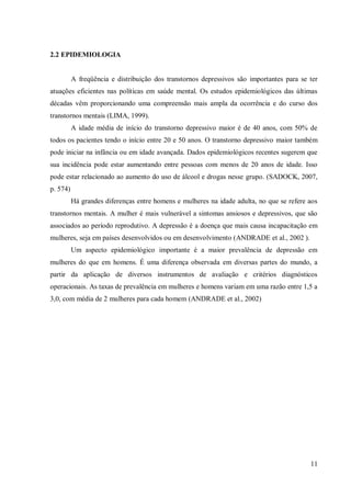 11
2.2 EPIDEMIOLOGIA
A freqüência e distribuição dos transtornos depressivos são importantes para se ter
atuações eficientes nas políticas em saúde mental. Os estudos epidemiológicos das últimas
décadas vêm proporcionando uma compreensão mais ampla da ocorrência e do curso dos
transtornos mentais (LIMA, 1999).
A idade média de início do transtorno depressivo maior é de 40 anos, com 50% de
todos os pacientes tendo o início entre 20 e 50 anos. O transtorno depressivo maior também
pode iniciar na infância ou em idade avançada. Dados epidemiológicos recentes sugerem que
sua incidência pode estar aumentando entre pessoas com menos de 20 anos de idade. Isso
pode estar relacionado ao aumento do uso de álcool e drogas nesse grupo. (SADOCK, 2007,
p. 574)
Há grandes diferenças entre homens e mulheres na idade adulta, no que se refere aos
transtornos mentais. A mulher é mais vulnerável a sintomas ansiosos e depressivos, que são
associados ao período reprodutivo. A depressão é a doença que mais causa incapacitação em
mulheres, seja em países desenvolvidos ou em desenvolvimento (ANDRADE et al., 2002 ).
Um aspecto epidemiológico importante é a maior prevalência de depressão em
mulheres do que em homens. É uma diferença observada em diversas partes do mundo, a
partir da aplicação de diversos instrumentos de avaliação e critérios diagnósticos
operacionais. As taxas de prevalência em mulheres e homens variam em uma razão entre 1,5 a
3,0, com média de 2 mulheres para cada homem (ANDRADE et al., 2002)
 