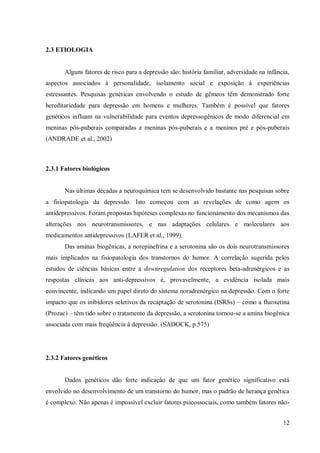12
2.3 ETIOLOGIA
Alguns fatores de risco para a depressão são: história familiar, adversidade na infância,
aspectos associados à personalidade, isolamento social e exposição à experiências
estressantes. Pesquisas genéticas envolvendo o estudo de gêmeos têm demonstrado forte
hereditariedade para depressão em homens e mulheres. Também é possível que fatores
genéticos influam na vulnerabilidade para eventos depressogênicos de modo diferencial em
meninas pós-puberais comparadas a meninas pós-puberais e a meninos pré e pós-puberais
(ANDRADE et al., 2002)
2.3.1 Fatores biológicos
Nas últimas décadas a neuroquímica tem se desenvolvido bastante nas pesquisas sobre
a fisiopatologia da depressão. Isto começou com as revelações de como agem os
antidepressivos. Foram propostas hipóteses complexas no funcionamento dos mecanismos das
alterações nos neurotransmissores, e nas adaptações celulares e moleculares aos
medicamentos antidepressivos (LAFER et al., 1999).
Das aminas biogênicas, a norepinefrina e a serotonina são os dois neurotransmissores
mais implicados na fisiopatologia dos transtornos do humor. A correlação sugerida pelos
estudos de ciências básicas entre a downregulation dos receptores beta-adrenérgicos e as
respostas clínicas aos anti-depressivos é, provavelmente, a evidência isolada mais
convincente, indicando um papel direto do sistema noradrenérgico na depressão. Com o forte
impacto que os inibidores seletivos da recaptação de serotonina (ISRSs) – como a fluoxetina
(Prozac) – têm tido sobre o tratamento da depressão, a serotonina tornou-se a amina biogênica
associada com mais freqüência à depressão. (SADOCK, p.575)
2.3.2 Fatores genéticos
Dados genéticos dão forte indicação de que um fator genético significativo está
envolvido no desenvolvimento de um transtorno do humor, mas o padrão de herança genética
é complexo. Não apenas é impossível excluir fatores psicossociais, como também fatores não-
 