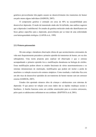 13
genéticos provavelmente têm papéis causais no desenvolvimento dos transtornos do humor
em pelo menos alguns indivíduos (SADOCK, 2007).
O componente genético é estimado em cerca de 40% na susceptibilidade para
desenvolver depressão. O modo de transmissão ainda não foi definido, mas análises sugerem
que a depressão é multifatorial. Os estudos de genética molecular ainda não identificaram um
lócus gênico específico para a depressão, possivelmente por se tratar de uma enfermidade
com heterogeneidade etiológica. (LAFER et al., 1999)
2.3.3 Fatores psicossociais
Há uma antiga e duradoura observação clínica de que acontecimentos estressantes da
vida mais frequentemente precedem o primeiro episódio de transtornos de humor, em vez dos
subseqüentes. Uma teoria proposta para explicar tal observação é que o estresse
acompanhando o primeiro episódio leva a modificações duradouras na biologia do cérebro.
Essas modificações podem alterar os estados funcionais de vários neurotransmissores e os
sistemas intraneuronais de sinalização, modificações que podem até incluir a perda de
neurônios e a redução excessiva de contatos sinápticos. Como resultado, o indivíduo fica com
um alto risco de desenvolver episódios de um transtorno do humor mesmo sem um estressor
externo (SADOCK, 2007).
Estudos têm apontado números altos de crianças e adolescentes com sintomas de
depressão. O que parece ter relação com esses dados são as rápidas mudanças sociais e
familiares. A família funciona como um colchão amortecedor para os eventos estressores,
pelos quais os adolescentes enfrentam no seu cotidiano. (BAPTISTA et al, 2001).
 
