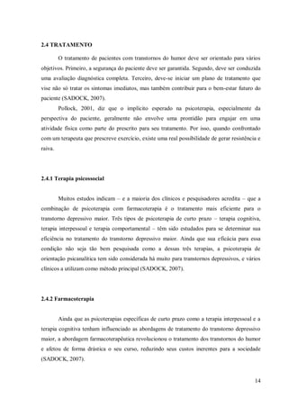 14
2.4 TRATAMENTO
O tratamento de pacientes com transtornos do humor deve ser orientado para vários
objetivos. Primeiro, a segurança do paciente deve ser garantida. Segundo, deve ser conduzida
uma avaliação diagnóstica completa. Terceiro, deve-se iniciar um plano de tratamento que
vise não só tratar os sintomas imediatos, mas também contribuir para o bem-estar futuro do
paciente (SADOCK, 2007).
Pollock, 2001, diz que o implícito esperado na psicoterapia, especialmente da
perspectiva do paciente, geralmente não envolve uma prontidão para engajar em uma
atividade física como parte do prescrito para seu tratamento. Por isso, quando confrontado
com um terapeuta que prescreve exercício, existe uma real possibilidade de gerar resistência e
raiva.
2.4.1 Terapia psicossocial
Muitos estudos indicam – e a maioria dos clínicos e pesquisadores acredita – que a
combinação de psicoterapia com farmacoterapia é o tratamento mais eficiente para o
transtorno depressivo maior. Três tipos de psicoterapia de curto prazo – terapia cognitiva,
terapia interpessoal e terapia comportamental – têm sido estudados para se determinar sua
eficiência no tratamento do transtorno depressivo maior. Ainda que sua eficácia para essa
condição não seja tão bem pesquisada como a dessas três terapias, a psicoterapia de
orientação psicanalítica tem sido considerada há muito para transtornos depressivos, e vários
clínicos a utilizam como método principal (SADOCK, 2007).
2.4.2 Farmacoterapia
Ainda que as psicoterapias específicas de curto prazo como a terapia interpessoal e a
terapia cognitiva tenham influenciado as abordagens de tratamento do transtorno depressivo
maior, a abordagem farmacoterapêutica revolucionou o tratamento dos transtornos do humor
e afetou de forma drástica o seu curso, reduzindo seus custos inerentes para a sociedade
(SADOCK, 2007).
 