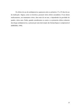 15
Os efeitos do uso de antidepressivos aparecem entre os primeiros 15 a 45 dias de uso
da medicação. Alguns, como os tricíclicos, possuem vários efeitos secundários. O uso destes
medicamentos, em tratamentos sérios, dura mais de um ano, e dependendo da gravidade do
quadro, vários anos. Então, quando consideramos os custos e os potenciais efeitos colaterais
das drogas antidepressivas, a procura por uma intervenção não farmacológica é compreensível
(RIBEIRO, 1998).
 