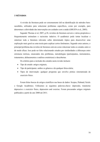 16
3 MÉTODOS
A revisão da literatura pode ser extremamente útil na identificação de métodos bem-
sucedidos, utilizados para solucionar problemas específicos, como por exemplo, para
determinar a efetividade das intervenções em cuidados com a saúde (GRUEN et al., 2005).
Segundo Thomas et al, 2007, p.38, revisões da literatura servem a vários propósitos e
frequentemente estimulam o raciocínio indutivo. O acadêmico pode tentar localizar e
sintetizar toda a literatura relevante sobre determinado tópico para desenvolver uma
explicação mais geral ou uma teoria para explicar certos fenômenos. Segundo estes autores, o
principal problema das revisões de literatura está em como relacionar todos os estudos entre si
de modo eficaz. Isso pode ser feito relacionando estudos por similaridades e diferenças entre
estruturas teóricas, enunciados dos problemas, metodologias (participantes, instrumentos,
tratamentos, delineamentos e análises estatísticas) e descobertas.
Os critérios para a inclusão dos estudos nesta revisão incluem:
Tipo de estudo: artigos originais;
Tipo de participante: ambos os gêneros e de qualquer faixa etária;
Tipos de intervenção: qualquer programa que envolva prática sistematizada de
exercício físico.
Foram feitas buscas de artigos científicos nas bases de dados: Scopus, Pubmed, Scielo
e Google Acadêmico. Utilizamos as seguintes palavras-chave: depressão, transtorno
depressivo e exercício físico, depression and exercise. Foram procurados artigos originais
publicados a partir do ano 2000 até 2011.
 