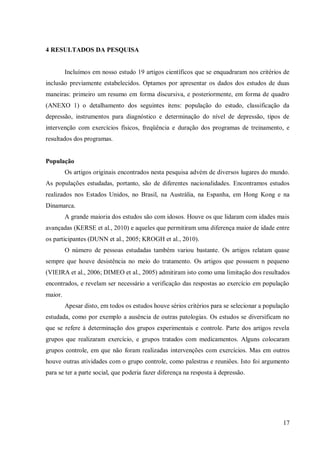 17
4 RESULTADOS DA PESQUISA
Incluímos em nosso estudo 19 artigos científicos que se enquadraram nos critérios de
inclusão previamente estabelecidos. Optamos por apresentar os dados dos estudos de duas
maneiras: primeiro um resumo em forma discursiva, e posteriormente, em forma de quadro
(ANEXO 1) o detalhamento dos seguintes itens: população do estudo, classificação da
depressão, instrumentos para diagnóstico e determinação do nível de depressão, tipos de
intervenção com exercícios físicos, freqüência e duração dos programas de treinamento, e
resultados dos programas.
População
Os artigos originais encontrados nesta pesquisa advém de diversos lugares do mundo.
As populações estudadas, portanto, são de diferentes nacionalidades. Encontramos estudos
realizados nos Estados Unidos, no Brasil, na Austrália, na Espanha, em Hong Kong e na
Dinamarca.
A grande maioria dos estudos são com idosos. Houve os que lidaram com idades mais
avançadas (KERSE et al., 2010) e aqueles que permitiram uma diferença maior de idade entre
os participantes (DUNN et al., 2005; KROGH et al., 2010).
O número de pessoas estudadas também variou bastante. Os artigos relatam quase
sempre que houve desistência no meio do tratamento. Os artigos que possuem n pequeno
(VIEIRA et al., 2006; DIMEO et al., 2005) admitiram isto como uma limitação dos resultados
encontrados, e revelam ser necessário a verificação das respostas ao exercício em população
maior.
Apesar disto, em todos os estudos houve sérios critérios para se selecionar a população
estudada, como por exemplo a ausência de outras patologias. Os estudos se diversificam no
que se refere à determinação dos grupos experimentais e controle. Parte dos artigos revela
grupos que realizaram exercício, e grupos tratados com medicamentos. Alguns colocaram
grupos controle, em que não foram realizadas intervenções com exercícios. Mas em outros
houve outras atividades com o grupo controle, como palestras e reuniões. Isto foi argumento
para se ter a parte social, que poderia fazer diferença na resposta à depressão.
 