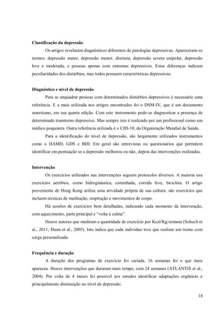 18
Classificação da depressão
Os artigos revelaram diagnósticos diferentes de patologias depressivas. Apareceram os
termos: depressão maior, depressão menor, distimia, depressão severa unipolar, depressão
leve e moderada, e pessoas apenas com sintomas depressivos. Estas diferenças indicam
peculiaridades dos distúrbios, mas todos possuem características depressivas.
Diagnóstico e nível de depressão
Para se enquadrar pessoas com determinados distúrbios depressivos é necessário uma
referência. E a mais utilizada nos artigos encontrados foi o DSM-IV, que é um documento
americano, em sua quarta edição. Com este instrumento pode-se diagnosticar a presença de
determinado transtorno depressivo. Mas sempre isto é realizado por um profissional como um
médico psiquiatra. Outra referência utilizada é o CID-10, da Organização Mundial de Saúde.
Para a identificação do nível de depressão, são largamente utilizados instrumentos
como o HAMD, GDS e BDI. Em geral são entrevistas ou questionários que permitem
identificar em pontuação se a depressão melhorou ou não, depois das intervenções realizadas.
Intervenção
Os exercícios utilizados nas intervenções seguem protocolos diversos. A maioria usa
exercícios aeróbios, como hidroginástica, caminhada, corrida leve, bicicleta. O artigo
proveniente de Hong Kong utiliza uma atividade própria de sua cultura: são exercícios que
incluem técnicas de meditação, respiração e movimentos do corpo.
Há sessões de exercícios bem detalhadas, indicando cada momento da intervenção,
com aquecimento, parte principal e “volta à calma”.
Houve autores que mediram a quantidade de exercício por Kcal/Kg/semana (Schuch et
al., 2011; Dunn et al., 2005). Isto indica que cada indivíduo teve que realizar um treino com
carga personalizada.
Frequência e duração
A duração dos programas de exercício foi variada. 16 semanas foi o que mais
apareceu. Houve intervenções que duraram mais tempo, com 24 semanas (ATLANTIS et al.,
2004). Por volta de 4 meses foi possível aos estudos identificar adaptações orgânicas e
principalmente diminuição no nível de depressão.
 