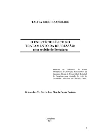 1
Trabalho de Conclusão de Curso
apresentado à Graduação da Faculdade de
Educação Física da Universidade Estadual
de Campinas para obtenção do título de
Bacharel e Licenciado em Educação Física.
Campinas
2011
TALITA RIBEIRO ANDRADE
O EXERCÍCIO FÍSICO NO
TRATAMENTO DA DEPRESSÃO:
uma revisão de literatura
Orientador: Ms Otávio Luis Piva da Cunha Furtado
 