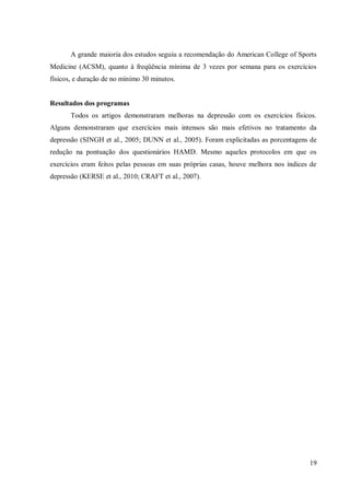 19
A grande maioria dos estudos seguiu a recomendação do American College of Sports
Medicine (ACSM), quanto à freqüência mínima de 3 vezes por semana para os exercícios
físicos, e duração de no mínimo 30 minutos.
Resultados dos programas
Todos os artigos demonstraram melhoras na depressão com os exercícios físicos.
Alguns demonstraram que exercícios mais intensos são mais efetivos no tratamento da
depressão (SINGH et al., 2005; DUNN et al., 2005). Foram explicitadas as porcentagens de
redução na pontuação dos questionários HAMD. Mesmo aqueles protocolos em que os
exercícios eram feitos pelas pessoas em suas próprias casas, houve melhora nos índices de
depressão (KERSE et al., 2010; CRAFT et al., 2007).
 