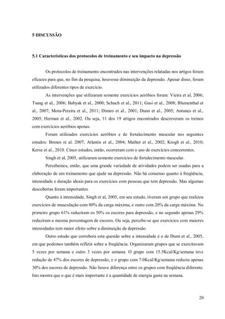 20
5 DISCUSSÃO
5.1 Características dos protocolos de treinamento e seu impacto na depressão
Os protocolos de treinamento encontrados nas intervenções relatadas nos artigos foram
eficazes para que, no fim da pesquisa, houvesse diminuição da depressão. Apesar disso, foram
utilizados diferentes tipos de exercício.
As intervenções que utilizaram somente exercícios aeróbios foram: Vieira et al, 2006;
Tsang et al., 2006; Babyak et al., 2000; Schuch et al., 2011; Gusi et al., 2008; Blumenthal et
al., 2007; Mota-Pereira et al., 2011; Dimeo et al., 2001; Dunn et al., 2005; Antunes et al.,
2005; Herman et al., 2002. Ou seja, 11 dos 19 artigos encontrados descreveram os treinos
com exercícios aeróbios apenas.
Foram utilizados exercícios aeróbios e de fortalecimento muscular nos seguintes
estudos: Brenes et al. 2007; Atlantis et al., 2004; Mather et al., 2002; Krogh et al., 2010;
Kerse et al., 2010. Cinco estudos, então, ocorreram com o uso de exercícios concorrentes.
Singh et al, 2005, utilizaram somente exercícios de fortalecimento muscular.
Percebemos, então, que uma grande variedade de atividades podem ser usadas para a
elaboração de um treinamento que ajude na depressão. Não há consenso quanto à freqüência,
intensidade e duração ideais para os exercícios com pessoas que tem depressão. Mas algumas
descobertas foram importantes.
Quanto à intensidade, Singh et al, 2005, em seu estudo, tiveram um grupo que realizou
exercícios de musculação com 80% da carga máxima, e outro com 20% da carga máxima. No
primeiro grupo 61% reduziram os 50% os escores para depressão, e no segundo apenas 29%
reduziram a mesma porcentagem de escores. Ou seja, percebe-se que exercícios com maiores
intensidades tem maior efeito sobre a diminuição da depressão.
Outro estudo que corrobora esta questão sobre a intensidade é o de Dunn et al., 2005,
em que podemos também refletir sobre a freqüência. Organizaram grupos que se exercitavam
5 vezes por semana e outro 3 vezes por semana. O grupo com 15.5Kcal/Kg/semana teve
redução de 47% dos escores de depressão, e o grupo com 7.0Kcal/Kg/semana reduziu apenas
30% dos escores de depressão. Não houve diferença entre os grupos com freqüência diferente.
Isto mostra que o que é mais importante é a quantidade de energia gasta na semana.
 