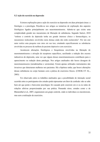 22
5.2 Ação do exercício na depressão
Existem explicações para a ação do exercício na depressão em duas principais áreas: a
fisiologia e a psicologia. Percebe-se nos artigos as tentativas de explicação dos aspectos
fisiológicos ligados principalmente aos neurotransmissores. Admite-se que existe uma
complexidade grande nos mecanismos de liberação de substâncias. Segundo Sartori, 2010
“embora o controle da depressão tenha um grande interesse clínico e farmacológico, os
mecanismos moleculares envolvidos nesta doença ainda não estão esclarecidos”. Por isto este
autor realiza uma pesquisa com ratos em sua tese, estudando especificamente as substâncias
envolvidas no processo de melhora do paciente depressivo com exercícios.
Acontecem alterações fisiológicas e bioquímicas envolvidas na liberação de
neurotransmissores e ativação de receptores específicos, auxiliando a redução dos escores
indicativos de depressão, uma vez que alguns desses neurotransmissores contribuem para o
aparecimento ou redução desta patologia. Nos artigos analisados não houve dosagem de
neurotransmissores (noradrenalina e serotonina). Foram apenas utilizados instrumentos não
invasivos que detectaram melhoras nos pacientes. Há a hipótese então, que houve alterações
dessas substâncias no corpo humano com a prática de exercícios físicos. (CHEIK ET AL.,
2003)
Foi observado entre os trabalhos analisados que a possibilidade de interação social
ocorrida entre os participantes dos estudos pode representar um fator de confusão: não se sabe
bem até que ponto o bem-estar psicológico foi causado pelo exercício em si ou às redes de
relações afetivas proporcionadas por sua prática. Pensando nisso, estudos como o de
Blumenthal et al., 2007, organizaram um grupo controle, onde os indivíduos se encontravam,
mas sem a realização de exercícios.
 