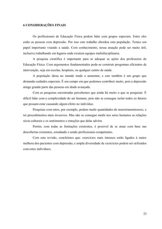 23
6 CONSIDERAÇÕES FINAIS
Os profissionais de Educação Física podem lidar com grupos especiais. Entre eles
estão as pessoas com depressão. Por isso este trabalho abordou esta população. Temos um
papel importante visando a saúde. Com conhecimento, nossa atuação pode ser muito útil,
inclusive trabalhando em lugares onde existem equipes multidisciplinares.
A pesquisa científica é importante para se adequar as ações dos professores de
Educação Física. Com argumentos fundamentados pode-se construir programas eficientes de
intervenção, seja em escolas, hospitais, ou qualquer centro de saúde.
A população idosa no mundo tende a aumentar, e este também é um grupo que
demanda cuidados especiais. É um campo em que podemos contribuir muito, pois a depressão
atinge grande parte das pessoas em idade avançada.
Com as pesquisas encontradas percebemos que ainda há muito o que se pesquisar. É
difícil lidar com a complexidade do ser humano, pois não se consegue isolar todos os fatores
que possam estar causando algum efeito no indivíduo.
Pesquisas com ratos, por exemplo, podem medir quantidades de neurotransmissores, e
ter procedimentos mais invasivos. Mas não se consegue medir nos seres humanos as relações
sócio-culturais e os sentimentos e emoções que delas advém.
Porém, com todas as limitações existentes, é possível de se atuar com base nas
descobertas existentes, estudando e sendo profissionais competentes.
Com esta revisão, concluímos que: exercícios mais intensos estão ligados à maior
melhora dos pacientes com depressão; e ampla diversidade de exercícios podem ser utilizados
com estes indivíduos.
 