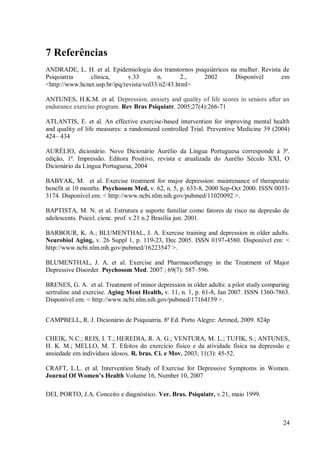 24
7 Referências
ANDRADE, L. H. et al. Epidemiologia dos transtornos psiquiátricos na mulher. Revista de
Psiquiatria clínica, v.33 n. 2., 2002 Disponível em
<http://www.hcnet.usp.br/ipq/revista/vol33/n2/43.html>
ANTUNES, H.K.M. et al. Depression, anxiety and quality of life scores in seniors after an
endurance exercise program. Rev Bras Psiquiatr. 2005;27(4):266-71
ATLANTIS, E. et al. An effective exercise-based intervention for improving mental health
and quality of life measures: a randomized controlled Trial. Preventive Medicine 39 (2004)
424– 434
AURÉLIO, dicionário. Novo Dicionário Aurélio da Língua Portuguesa corresponde à 3ª.
edição, 1ª. Impressão. Editora Positivo, revista e atualizada do Aurélio Século XXI, O
Dicionário da Língua Portuguesa, 2004
BABYAK, M. et al. Exercise treatment for major depression: maintenance of therapeutic
benefit at 10 months. Psychosom Med, v. 62, n. 5, p. 633-8, 2000 Sep-Oct 2000. ISSN 0033-
3174. Disponível em: < http://www.ncbi.nlm.nih.gov/pubmed/11020092 >.
BAPTISTA, M. N. et al. Estrutura e suporte familiar como fatores de risco na depresão de
adolescents. Psicol. cienc. prof. v.21 n.2 Brasília jun. 2001.
BARBOUR, K. A.; BLUMENTHAL, J. A. Exercise training and depression in older adults.
Neurobiol Aging, v. 26 Suppl 1, p. 119-23, Dec 2005. ISSN 0197-4580. Disponível em: <
http://www.ncbi.nlm.nih.gov/pubmed/16223547 >.
BLUMENTHAL, J. A. et al. Exercise and Pharmacotherapy in the Treatment of Major
Depressive Disorder. Psychosom Med. 2007 ; 69(7): 587–596.
BRENES, G. A. et al. Treatment of minor depression in older adults: a pilot study comparing
sertraline and exercise. Aging Ment Health, v. 11, n. 1, p. 61-8, Jan 2007. ISSN 1360-7863.
Disponível em: < http://www.ncbi.nlm.nih.gov/pubmed/17164159 >.
CAMPBELL, R. J. Dicionário de Psiquiatria. 8ª Ed. Porto Alegre: Artmed, 2009. 824p
CHEIK, N.C.; REIS, I. T.; HEREDIA, R. A. G.; VENTURA, M. L.; TUFIK, S.; ANTUNES,
H. K. M.; MELLO, M. T. Efeitos do exercício físico e da atividade física na depressão e
ansiedade em indivíduos idosos. R. bras. Ci. e Mov. 2003; 11(3): 45-52.
CRAFT, L.L. et al. Intervention Study of Exercise for Depressive Symptoms in Women.
Journal Of Women’s Health Volume 16, Number 10, 2007
DEL PORTO, J.A. Conceito e diagnóstico. Ver. Bras. Psiquiatr, v.21, maio 1999.
 