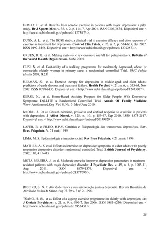 25
DIMEO, F. et al. Benefits from aerobic exercise in patients with major depression: a pilot
study. Br J Sports Med, v. 35, n. 2, p. 114-7, Apr 2001. ISSN 0306-3674. Disponível em: <
http://www.ncbi.nlm.nih.gov/pubmed/11273973 >.
DUNN, A. L. et al. The DOSE study: a clinical trial to examine efficacy and dose response of
exercise as treatment for depression. Control Clin Trials, v. 23, n. 5, p. 584-603, Oct 2002.
ISSN 0197-2456. Disponível em: < http://www.ncbi.nlm.nih.gov/pubmed/12392873 >.
GRUEN, R. L. et al. Making systematic reviewsmore usefull for policy-makers. Bulletin of
the World Health Organization. Junho 2005.
GUSI, N. et al. Cost-utility of a walking programme for moderately depressed, obese, or
overweight elderly women in primary care: a randomised controlled Trial. BMC Public
Health 2008, 8:231
HERMAN, S. et al. Exercise therapy for depression in middle-aged and older adults:
predictors of early dropout and treatment failure. Health Psychol, v. 21, n. 6, p. 553-63, Nov
2002. ISSN 0278-6133. Disponível em: < http://www.ncbi.nlm.nih.gov/pubmed/12433007 >.
KERSE, N., et al. Home-Based Activity Program for Older People With Depressive
Symptoms: DeLLITE–A Randomized Controlled Trial. Annals Of Family Medicine
Www.Annfammed.Org Vol. 8, No. 3 May/June 2010
KROGH, J. et al. Growth hormone, prolactin and cortisol response to exercise in patients
with depression. J Affect Disord, v. 125, n. 1-3, p. 189-97, Sep 2010. ISSN 1573-2517.
Disponível em: < http://www.ncbi.nlm.nih.gov/pubmed/20149929 >.
LAFER, B. e FILHO, H.P.V. Genética e fisiopatologia dos transtornos depressivos. Rev.
Bras. Psiquiatr. V. 21 maio 1999.
LIMA, M. S. Epidemiologia e impacto social. Rev Bras Psiquiatr, v.21, maio 1999.
MATHER, A. S. et al. Effects od exercise on depressive symptoms in older adults with poorly
responsive depressive disorder: randomised controlled Trial. British Journal of Psychiatry,
2002, 180, 411-415
MOTA-PEREIRA, J. et al. Moderate exercise improves depression parameters in treatment-
resistant patients with major depressive disorder. J Psychiatr Res, v. 45, n. 8, p. 1005-11,
Aug 2011. ISSN 1879-1379. Disponível em: <
http://www.ncbi.nlm.nih.gov/pubmed/21377690 >.
RIBEIRO, S. N. P. Atividade Física e sua intervenção junto a depressão. Revista Brasileira de
Atividade Física & Saúde. Pag 73-79 v. 3 nº 2, 1998.
TSANG, H. W. et al. Effect of a qigong exercise programme on elderly with depression. Int
J Geriatr Psychiatry, v. 21, n. 9, p. 890-7, Sep 2006. ISSN 0885-6230. Disponível em: <
http://www.ncbi.nlm.nih.gov/pubmed/16955451 >.
 