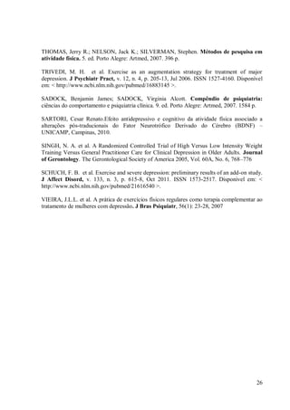 26
THOMAS, Jerry R.; NELSON, Jack K.; SILVERMAN, Stephen. Métodos de pesquisa em
atividade física. 5. ed. Porto Alegre: Artmed, 2007. 396 p.
TRIVEDI, M. H. et al. Exercise as an augmentation strategy for treatment of major
depression. J Psychiatr Pract, v. 12, n. 4, p. 205-13, Jul 2006. ISSN 1527-4160. Disponível
em: < http://www.ncbi.nlm.nih.gov/pubmed/16883145 >.
SADOCK, Benjamin James; SADOCK, Virginia Alcott. Compêndio de psiquiatria:
ciências do comportamento e psiquiatria clínica. 9. ed. Porto Alegre: Artmed, 2007. 1584 p.
SARTORI, Cesar Renato.Efeito antidepressivo e cognitivo da atividade física associado a
alterações pós-traducionais do Fator Neurotrófico Derivado do Cérebro (BDNF) –
UNICAMP, Campinas, 2010.
SINGH, N. A. et al. A Randomized Controlled Trial of High Versus Low Intensity Weight
Training Versus General Practitioner Care for Clinical Depression in Older Adults. Journal
of Gerontology. The Gerontological Society of America 2005, Vol. 60A, No. 6, 768–776
SCHUCH, F. B. et al. Exercise and severe depression: preliminary results of an add-on study.
J Affect Disord, v. 133, n. 3, p. 615-8, Oct 2011. ISSN 1573-2517. Disponível em: <
http://www.ncbi.nlm.nih.gov/pubmed/21616540 >.
VIEIRA, J.L.L. et al. A prática de exercícios físicos regulares como terapia complementar ao
tratamento de mulheres com depressão. J Bras Psiquiatr, 56(1): 23-28, 2007
 