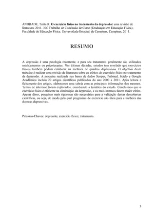 3
ANDRADE, Talita R. O exercício físico no tratamento da depressão: uma revisão de
literatura. 2011. 30f. Trabalho de Conclusão de Curso (Graduação em Educação Física)-
Faculdade de Educação Física. Universidade Estadual de Campinas, Campinas, 2011.
RESUMO
A depressão é uma patologia recorrente, e para seu tratamento geralmente são utilizados
medicamentos ou psicoterapias. Nas últimas décadas, estudos tem revelado que exercícios
físicos também podem colaborar na melhora de quadros depressivos. O objetivo deste
trabalho é realizar uma revisão de literatura sobre os efeitos do exercício físico no tratamento
da depressão. A pesquisa realizada nas bases de dados Scopus, Pubmed, Scielo e Google
Acadêmico incluiu 20 artigos científicos publicados do ano 2000 a 2011. Após leitura e
fichamento dos artigos, elaboramos uma tabela com as principais informações dos mesmos.
Temas de interesse foram explorados, envolvendo a temática do estudo. Concluímos que o
exercício físico é eficiente na diminuição da depressão, e os mais intensos fazem maior efeito.
Apesar disso, pesquisas mais rigorosas são necessárias para a validação destas descobertas
científicas, ou seja, do modo pela qual programas de exercício são úteis para a melhora das
doenças depressivas..
Palavras-Chaves: depressão; exercício físico; tratamento.
 