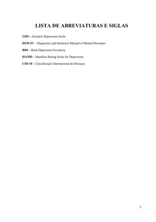 5
LISTA DE ABREVIATURAS E SIGLAS
GDS – Geriatric Depression Scale
DSM-IV – Diagnostic and Statistical Manual of Mental Disorders
BDI – Beck Depression Inventory
HAMD – Hamilton Rating Scale for Depression
CID-10 – Classificação Internacional de Doenças
 