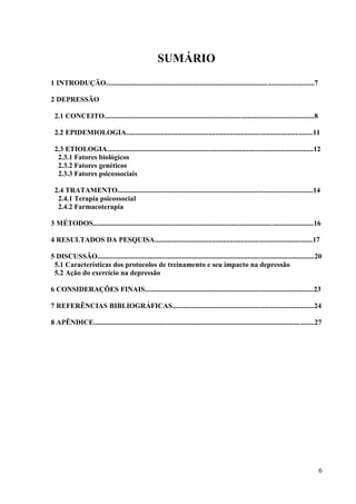 6
SUMÁRIO
1 INTRODUÇÃO....................................................................................................................7
2 DEPRESSÃO
2.1 CONCEITO.....................................................................................................................8
2.2 EPIDEMIOLOGIA........................................................................................................11
2.3 ETIOLOGIA...................................................................................................................12
2.3.1 Fatores biológicos
2.3.2 Fatores genéticos
2.3.3 Fatores psicossociais
2.4 TRATAMENTO.............................................................................................................14
2.4.1 Terapia psicossocial
2.4.2 Farmacoterapia
3 MÉTODOS...........................................................................................................................16
4 RESULTADOS DA PESQUISA........................................................................................17
5 DISCUSSÃO.........................................................................................................................20
5.1 Características dos protocolos de treinamento e seu impacto na depressão
5.2 Ação do exercício na depressão
6 CONSIDERAÇÕES FINAIS..............................................................................................23
7 REFERÊNCIAS BIBLIOGRÁFICAS...............................................................................24
8 APÊNDICE...........................................................................................................................27
 
