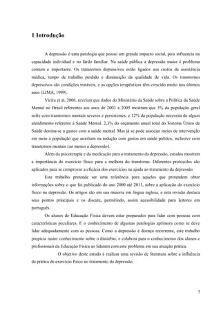 7
1 Introdução
A depressão é uma patologia que possui um grande impacto social, pois influencia na
capacidade individual e no fardo familiar. Na saúde pública a depressão maior é problema
comum e importante. Os transtornos depressivos estão ligados aos custos da assistência
médica, tempo de trabalho perdido e diminuição da qualidade de vida. Os transtornos
depressivos são condições tratáveis, e as opções terapêuticas têm crescido muito nos últimos
anos (LIMA, 1999).
Vieira et al, 2006, revelam que dados do Ministério da Saúde sobre a Política da Saúde
Mental no Brasil referentes aos anos de 2003 a 2005 mostram que 3% da população geral
sofre com transtornos mentais severos e persistentes, e 12% da população necessita de algum
atendimento referente à Saúde Mental. 2,3% do orçamento anual total do Sistema Único de
Saúde destina-se a gastos com a saúde mental. Mas já se pode associar meios de intervenção
em meio à população que auxiliam na redução com gastos em saúde pública, inclusive com
transtornos mentais (ao menos a depressão).
Além da psicoterapia e da medicação para o tratamento da depressão, estudos mostram
a importância do exercício físico para a melhora do transtorno. Diferentes protocolos são
aplicados para se comprovar a eficácia dos exercícios na ajuda ao tratamento da depressão.
Este trabalho pretende ser uma referência para aqueles que pretendem obter
informações sobre o que foi publicado do ano 2000 até 2011, sobre a aplicação do exercício
físico na depressão. Os artigos são em sua maioria em língua inglesa, e esta revisão destaca
seus pontos principais e os discute, permitindo, assim acessibilidade para leitores em
português.
Os alunos de Educação Física devem estar preparados para lidar com pessoas com
características peculiares. E o conhecimento de algumas patologias aprimora como se deve
lidar adequadamente com as pessoas. Como a depressão é doença recorrente, este trabalho
propicia maior conhecimento sobre o distúrbio, e colabora para o conhecimento dos alunos e
profissionais da Educação Física ao lidarem com este problema em sua atuação prática.
O objetivo deste estudo é realizar uma revisão de literatura sobre a influência
da prática de exercício físico no tratamento da depressão.
 