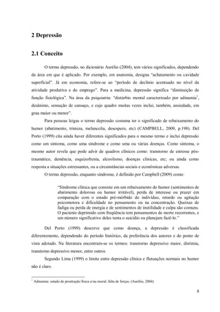 8
2 Depressão
2.1 Conceito
O termo depressão, no dicionário Aurélio (2004), tem vários significados, dependendo
da área em que é aplicado. Por exemplo, em anatomia, designa “achatamento ou cavidade
superficial”. Já em economia, refere-se ao “período de declínio acentuado no nível da
atividade produtiva e do emprego”. Para a medicina, depressão significa “diminuição de
função fisiológica”. Na área da psiquiatria: “distúrbio mental caracterizado por adinamia1
,
desânimo, sensação de cansaço, e cujo quadro muitas vezes inclui, também, ansiedade, em
grau maior ou menor”.
Para pessoas leigas o termo depressão costuma ter o significado de rebaixamento do
humor (abatimento, tristeza, melancolia, desespero, etc) (CAMPBELL, 2009, p.198). Del
Porto (1999) cita ainda haver diferentes significados para o mesmo termo e inclui depressão
como um sintoma, como uma síndrome e como uma ou várias doenças. Como sintoma, o
mesmo autor revela que pode advir de quadros clínicos como: transtorno de estresse pós-
traumático, demência, esquizofrenia, alcoolismo, doenças clínicas, etc; ou ainda como
resposta a situações estressantes, ou a circunstâncias sociais e econômicas adversas.
O termo depressão, enquanto síndrome, é definido por Campbell (2009) como:
“Síndrome clínica que consiste em um rebaixamento do humor (sentimentos de
abatimento doloroso ou humor irritável), perda de interesse ou prazer em
comparação com o estado pré-mórbido do indivíduo, retardo ou agitação
psicomotora e dificuldade no pensamento ou na concentração. Queixas de
fadiga ou perda de energia e de sentimentos de inutilidade e culpa são comuns.
O paciente deprimido com freqüência tem pensamentos de morte recorrentes, e
um número significativo deles tenta o suicídio ou planejam fazê-lo.”
Del Porto (1999) descreve que como doença, a depressão é classificada
diferentemente, dependendo do período histórico, da preferência dos autores e do ponto de
vista adotado. Na literatura encontram-se os termos: transtorno depressivo maior, distimia,
transtorno depressivo menor, entre outros.
Segundo Lima (1999) o limite entre depressão clínica e flutuações normais no humor
não é claro.
1
Adinamia: estado de prostração física e/ou moral; falta de forças. (Aurélio, 2004)
 