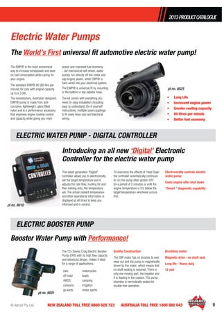 © Adrad Pty Ltd 9NEW ZEALAND TOLL FREE 0800 628 723 AUSTRALIA TOLL FREE 1800 882 043
The EWP® is the most economical
way to increase horsepower and save
on fuel consumption while caring for
your engine.
The standard EWP® 80 (80 litre per
minute) for cars with engine capacity
up to a 3.0ltr.
The revolutionary, Australian designed,
EWP® pump is made from anti-
corrosive, lightweight, glass ﬁlled
nylon and is a performance accessory
that improves engine cooling control
and capacity while giving you more
power and improved fuel economy
- old mechanical belt driven, water
pumps run directly off the motor and
sap engine power, while EWP® is
hard wired into your electrical system.
The EWP® is universal ﬁt by mounting
in the bottom or top radiator hose.
The kit comes with everything you
need for easy installation including:
easy to understand, Do-it-yourself
instructions, multiple sized couplings
to ﬁt every hose size and electrical
wiring.
• Long Life
• Increased engine power
• Greater cooling capacity
• 80 litres per minute
• Better fuel economy
The World’s First universal ﬁt automotive electric water pump!
pt no. 8025
Introducing an all new ‘Digital’ Electronic
Controller for the electric water pump
Booster Water Pump with Performance!
Brushless motor
Magnetic drive - no shaft seal
Long life - Heavy duty
12 volt
The 12v Davies Craig Electric Booster
Pump (EPB) with its high ﬂow capacity
and advanced design, makes it ideal
for a range of applications.
cars motorcycles
off-road boats
4WDS camping
caravans irrigation
go-karts motor sports
Quality Construction
The EBP motor has no brushes to ever
wear out and the pump is magnetically
driven by the motor, which means that
no shaft sealing is required. There is
only one moving part, the impeller and
it is ﬂoating in the coolant. The pump
chamber is hermetically sealed for
trouble free operation.
This latest generation “Digital”
controller allows you to electronically
set the target temperature and it
adjusts the rate ﬂow, hunting for and
then locking onto, the temperature
set. The actual coolant temperature
and other operational information is
displayed at all times to keep you
informed and in control.
To overcome the effects of ‘Heat Soak’
the controller automatically continues
to run the pump after ignition OFF
for a period of 2 minutes or until the
engine temperature is 5o
c below the
target temperature whichever occurs
ﬁrst.
Electronically controls electric
water pump
Cools engine after shut down
“Smart “ diagnostic capability
pt no. 8010
ELECTRIC WATER PUMP - DIGITAL CONTROLLER
ELECTRIC BOOSTER PUMP
pt no. 9001
2013PRODUCTCATALOGUE
Electric Water Pumps
 