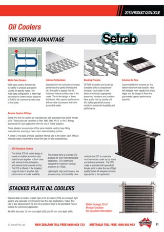 © Adrad Pty Ltd 11NEW ZEALAND TOLL FREE 0800 628 723 AUSTRALIA TOLL FREE 1800 882 043
2013PRODUCTCATALOGUE
Multi-Pass Coolers
Multi-pass coolers demonstrate
our ability to produce specialized
coolers for speciﬁc needs. The
multi-pass conﬁguration in these high
performance coolers ensure exposure
of ﬂuid to the maximum surface area
of the cooler.
Internal Turbulators
Specialized in-line turbulators increase
performance by gently directing the
oil’s ﬂow path to expose it to the
maximum internal surface area of the
cooler. The in-line design of these
turbulators offer superior performance
with very low oil pressure restriction
across the cooler.
Bonding Process
SETRAB oil coolers are brazed as
complete units in computerized
furnaces. Each cooler is then
tested to withstand appropriate
pressures, vibrations and pulsation.
Here quality has top priority and
this highly specialized process
results in unmatched durability and
performance.
External Air Fins
Concentrated mini-louvered air ﬁns
deliver maximum heat transfer. Heat
will dissipate more rapidly from sharp
edges and the design of these ﬁns
guarantees superior performance
potential.
Adaptor System Fittings
Setrab Pro-line Oil Coolers are manufactured with specialized low-proﬁle female
ports. These ports are converted to AN4, AN6, AN8, AN10, or AN12 ﬁttings
appropriate for each application with the use of Setrab adapters.
These adapters are produced of the same material used by hose ﬁtting
manufactures, assuring a clean, hard, external sealing surface.
A seated O’ring base provides a positive internal seal to the cooler. Each ﬁtting is
internally radius machined to ensure the best oil ﬂow characteristics.
The Setrab STD oil cooler design is
based on shallow aluminium dish
plates brazed together to form tubes
with internal in-line turbulators
and external mini-louvered air ﬁns.
The STD is offered in the broadest
range of sizes of anyother high
performance oil cooler available.
This means there is a Setrab STD
available for your most demanding
application. STD coolers are
designed for maximum working
pressures to 150psi.
Lightweight, high performance, low
pressure-drop, and durability have
united in the STD to create the
most demanded cooler by top teams
and builders worldwide. The STD
cooler is provided with specialized
female ports to allow the use of high
quality Setrab AN adaptoers in sizes
appropriate to the application.
e
teams
STD
ized
of high
STACKED PLATE OIL COOLERS
THE SETRAB ADVANTAGE
Stacked-plate oil coolers or plate type oil-to-air coolers (POA) are compact, light
weight, and especially economical for low ﬂow rate applications. Higher ﬂow
rate is also allowed when the limit of oil pressure drop is not prohibited. POA is
suitable for automotive application.
We offer two sizes: 32 mm core depth (d32) and 48 mm core depth (d48).
Oil Coolers
STD Standard Coolers
Refer to page 55 of
Product section
for detailed information
 