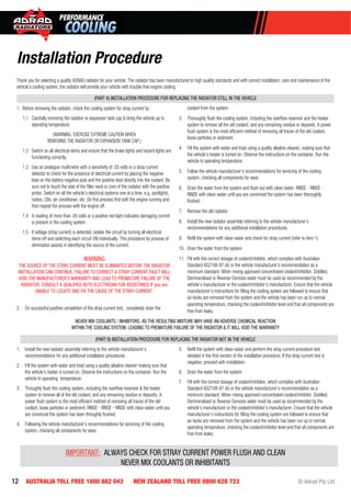12 AUSTRALIA TOLL FREE 1800 882 043 NEW ZEALAND TOLL FREE 0800 628 723 © Adrad Pty Ltd
Thank you for selecting a quality ADRAD radiator for your vehicle. The radiator has been manufactured to high quality standards and with correct installation, care and maintenance of the
vehicle’s cooling system, the radiator will provide your vehicle with trouble-free engine cooling.
(PART A) INSTALLATION PROCEDURE FOR REPLACING THE RADIATOR STILL IN THE VEHICLE
1. Before removing the radiator, check the cooling system for stray current by:
1.1 Carefully removing the radiator or expansion tank cap & bring the vehicle up to
operating temperature.
(WARNING: EXERCISE EXTREME CAUTION WHEN
REMOVING THE RADIATOR OR EXPANSION TANK CAP.)
1.2 Switch on all electrical items and ensure that the brake lights and hazard lights are
functioning correctly.
1.3 Use an analogue multimetre with a sensitivity of .05 volts or a stray current
detector to check for the presence of electrical current by placing the negative
lead on the battery negative post and the positive lead directly into the coolant. Be
sure not to touch the side of the ﬁller neck or core of the radiator with the positive
probe. Switch on all the vehicle’s electrical systems one at a time, e.g. spotlights,
radios, CBs, air conditioner, etc. Do this process ﬁrst with the engine running and
then repeat the process with the engine off.
1.4 A reading of more than .05 volts or a positive red light indicates damaging current
is present in the cooling system.
1.5 If voltage (stray current) is detected, isolate the circuit by turning all electrical
items off and switching each circuit ON individually. This procedure by process of
elimination assists in identifying the source of the current.
WARNING
THE SOURCE OF THE STRAY CURRENT MUST BE ELIMINATED BEFORE THE RADIATOR
INSTALLATION CAN CONTINUE. FAILURE TO CORRECT A STRAY CURRENT FAULT WILL
VOID THE MANUFACTURER’S WARRANTY AND LEAD TO PREMATURE FAILURE OF THE
RADIATOR. CONSULT A QUALIFIED AUTO ELECTRICIAN FOR ASSISTANCE IF you are
UNABLE TO LOCATE AND FIX THE CAUSE OF THE STRAY CURRENT.
2. On successful positive completion of the stray current test, completely drain the
coolant from the system.
3. Thoroughly ﬂush the cooling system, including the overﬂow reservoir and the heater
system to remove all the old coolant, and any remaining residue or deposits. A power
ﬂush system is the most efﬁcient method of removing all traces of the old coolant,
loose particles or sediment.
4. Fill the system with water and treat using a quality alkaline cleaner, making sure that
the vehicle’s heater is turned on. Observe the instructions on the container. Run the
vehicle to operating temperature.
5. Follow the vehicle manufacturer’s recommendations for servicing of the cooling
system, checking all components for wear.
6. Drain the water from the system and ﬂush out with clean water. RINSE - RINSE -
RINSE with clean water until you are convinced the system has been thoroughly
ﬂushed.
7. Remove the old radiator.
8. Install the new radiator assembly referring to the vehicle manufacturer’s
recommendations for any additional installation procedures.
9. Reﬁll the system with clean water and check for stray current (refer to item 1).
10. Drain the water from the system.
11. Fill with the correct dosage of coolant/inhibitor, which complies with Australian
Standard AS2108-97 (A) or the vehicle manufacturer’s recommendation as a
minimum standard. When mixing approved concentrated coolant/inhibitor, Distilled,
Demineralised or Reverse Osmosis water must be used as recommended by the
vehicle’s manufacturer or the coolant/inhibitor’s manufacturer. Ensure that the vehicle
manufacturer’s instructions for ﬁlling the cooling system are followed to ensure that
air-locks are removed from the system and the vehicle has been run up to normal
operating temperature, checking the coolant/inhibitor level and that all components are
free from leaks.
NEVER MIX COOLANTS / INHIBITORS, AS THE RESULTING MIXTURE MAY HAVE AN ADVERSE CHEMICAL REACTION
WITHIN THE COOLING SYSTEM, LEADING TO PREMATURE FAILURE OF THE RADIATOR & IT WILL VOID THE WARRANTY
(PART B) INSTALLATION PROCEDURE FOR REPLACING THE RADIATOR NOT IN THE VEHICLE
1. Install the new radiator assembly referring to the vehicle manufacturer’s
recommendations for any additional installation procedures.
2. Fill the system with water and treat using a quality alkaline cleaner making sure that
the vehicle’s heater is turned on. Observe the instructions on the container. Run the
vehicle to operating temperature.
3. Throughly ﬂush the cooling system, including the overﬂow reservoir & the heater
system to remove all of the old coolant, and any remaining residue or deposits. A
power ﬂush system is the most efﬁcient method of removing all traces of the old
coolant, loose particles or sediment. RINSE - RINSE - RINSE with clean water until you
are convinced the system has been throughly ﬂushed.
4. Following the vehicle manufacturer’s recommendations for servicing of the cooling
system, checking all components for wear.
5. Reﬁll the system with clean water and perform the stray current procedure test
detailed in the ﬁrst section of the installation procedure. If the stray current test is
negative, proceed with installation.
6. Drain the water from the system.
7. Fill with the correct dosage of coolant/inhibitor, which complies with Australian
Standard AS2108-97 (A) or the vehicle manufacturer’s recommendation as a
minimum standard. When mixing approved concentrated coolant/inhibitor, Distilled,
Demineralised or Reverse Osmosis water must be used as recommended by the
vehicle’s manufacturer or the coolant/inhibitor’s manufacturer. Ensure that the vehicle
manufacturer’s instructions for ﬁlling the cooling system are followed to ensure that
air-locks are removed from the system and the vehicle has been run up to normal
operating temperature, checking the coolant/inhibitor level and that all components are
free from leaks.
IMPORTANT: ALWAYS CHECK FOR STRAY CURRENT POWER FLUSH AND CLEAN
NEVER MIX COOLANTS OR INHIBITANTS
Installation Procedure
 